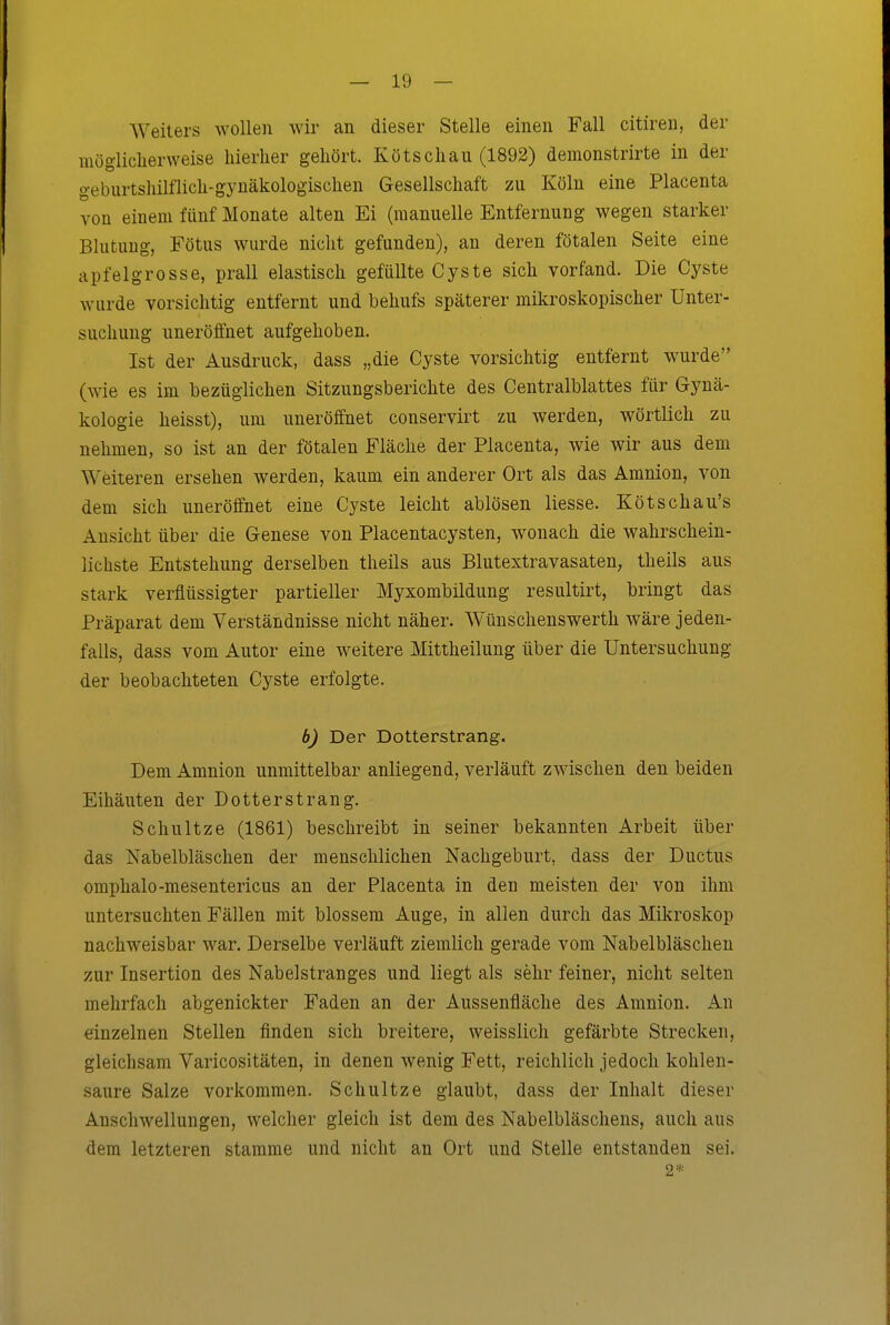 Weiters wollen wir an dieser Stelle einen Fall citiren, der möglicherweise hierher gehört. Kötschau (1892) demonstrirte in der geburtshilflich-gynäkologischen Gesellschaft zu Köln eine Placenta von einem fünf Monate alten Ei (manuelle Entfernung wegen starker Blutung, Fötus wurde nicht gefunden), an deren fötalen Seite eine apfelgrosse, prall elastisch gefüllte Cyste sich vorfand. Die Cyste wurde vorsichtig entfernt und behufs späterer mikroskopischer Unter- suchung uneröffnet aufgehoben. Ist der Ausdruck, dass „die Cyste vorsichtig entfernt wurde (wie es im bezüglichen Sitzungsberichte des Centraiblattes für Gynä- kologie heisst), um uneröffnet conservirt zu werden, wörtlich zu nehmen, so ist an der fötalen Fläche der Placenta, wie wir aus dem Weiteren ersehen werden, kaum ein anderer Ort als das Amnion, von dem sich uneröffnet eine Cyste leicht ablösen Hesse. Kötschau's Ansicht über die Genese von Placentacysten, wonach die wahrschein- lichste Entstehung derselben theils aus Blutextravasaten, theils aus stark verflüssigter partieller Myxombildung resultirt, bringt das Präparat dem Verständnisse nicht näher. Wünschenswerth wäre jeden- falls, dass vom Autor eine weitere Mittheilung über die Untersuchung der beobachteten Cyste erfolgte. b) Der Dotterstrang. Dem Amnion unmittelbar anliegend, verläuft zwischen den beiden Eihäuten der Dotterstrang. Schnitze (1861) beschreibt in seiner bekannten Arbeit über das Nabelbläschen der menschlichen Nachgeburt, dass der Ductus omphalo-mesentericus an der Placenta in den meisten der von ihm untersuchten Fällen mit blossem Auge, in allen durch das Mikroskop nachweisbar war. Derselbe verläuft ziemlich gerade vom Nabelbläschen zur Insertion des Nabelstranges und liegt als sehr feiner, nicht selten mehrfach abgenickter Faden an der Aussenfläche des Amnion. An einzelnen Stellen finden sich breitere, weisslich gefärbte Strecken, gleichsam Varicositäten, in denen wenig Fett, reichlich jedoch kohlen- saure Salze vorkommen. Schultze glaubt, dass der Inhalt dieser Anschwellungen, welcher gleich ist dem des Nabelbläschens, auch aus dem letzteren stamme und nicht an Ort und Stelle entstanden sei.