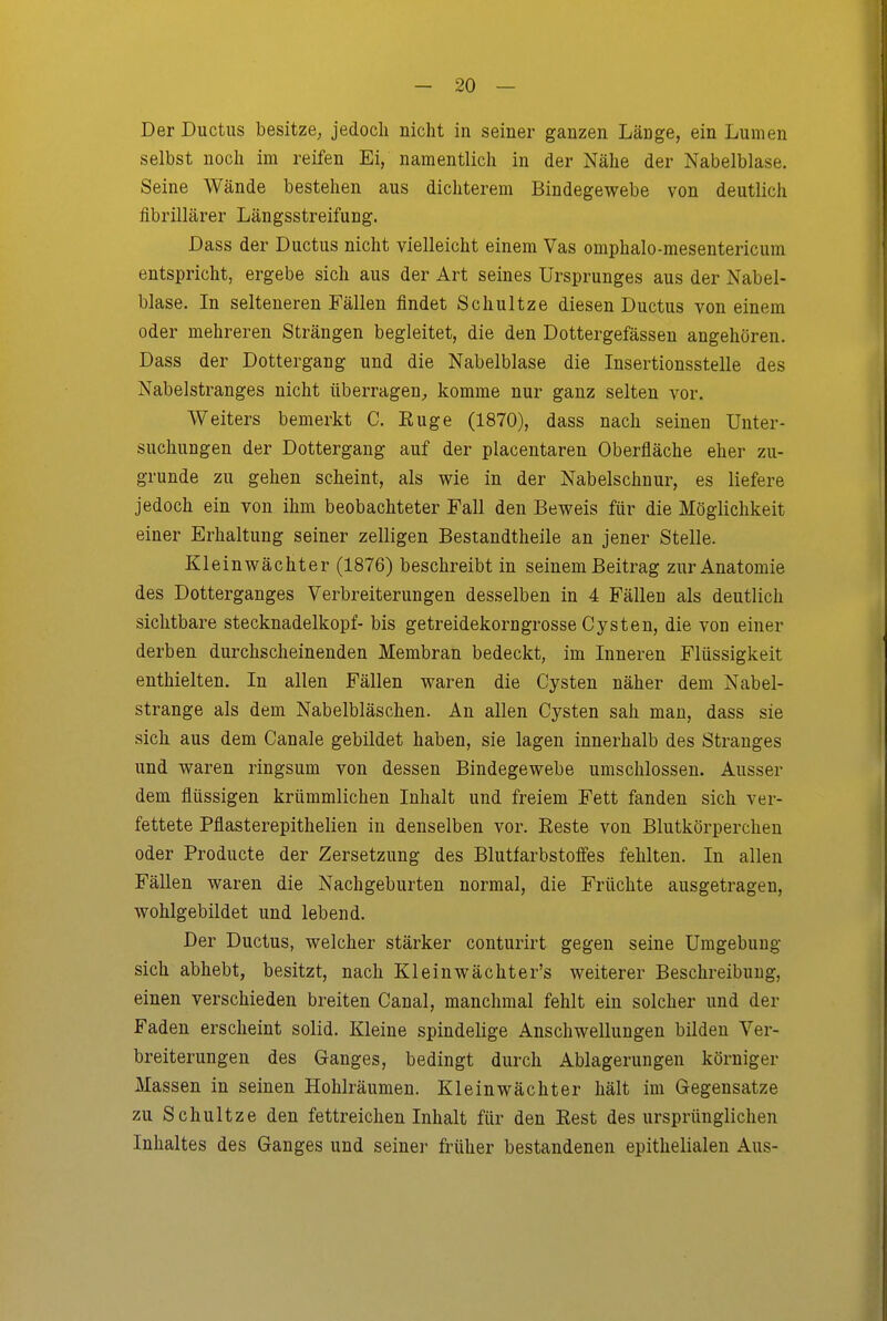Der Ductus besitze, jedoch nicht in seiner ganzen Länge, ein Lumen selbst noch im reifen Ei, namentlich in der Nähe der Nabelblase. Seine Wände bestehen aus dichterem Bindegewebe von deutlich fibrillärer Längsstreifung. Dass der Ductus nicht vielleicht einem Vas omphalo-mesentericum entspricht, ergebe sich aus der Art seines Ursprunges aus der Nabel- blase. In selteneren Fällen findet Schnitze diesen Ductus von einem oder mehreren Strängen begleitet, die den Dottergefässen angehören. Dass der Dottergang und die Nabelblase die Insertionsstelle des Nabelstranges nicht überragen;, komme nur ganz selten vor. Weiters bemerkt C. Euge (1870), dass nach seinen Unter- suchungen der Dottergang auf der placentaren Oberfläche eher zu- grunde zu gehen scheint, als wie in der Nabelschnur, es liefere jedoch ein von ihm beobachteter Fall den Beweis für die Möglichkeit einer Erhaltung seiner zelligen Bestandtheile an jener Stelle. Kleinwächter (1876) beschreibt in seinem Beitrag zur Anatomie des Dotterganges Verbreiterungen desselben in 4 Fällen als deutlich sichtbare Stecknadelkopf- bis getreidekorngrosse Cysten, die von einer derben durchscheinenden Membran bedeckt, im Inneren Flüssigkeit enthielten. In allen Fällen waren die Cysten näher dem Nabel- strange als dem Nabelbläschen. An allen Cysten sah man, dass sie sich aus dem Canale gebildet haben, sie lagen innerhalb des Stranges und waren ringsum von dessen Bindegewebe umschlossen. Ausser dem flüssigen krümmlichen Inhalt und freiem Fett fanden sich ver- fettete Pflasterepithelien in denselben vor. Eeste von Blutkörperchen oder Producte der Zersetzung des Blutfarbstoffes fehlten. In allen Fällen waren die Nachgeburten normal, die Früchte ausgetragen, wohlgebildet und lebend. Der Ductus, welcher stärker conturirt gegen seine Umgebung sich abhebt, besitzt, nach Kleinwächter's weiterer Beschreibung, einen verschieden breiten Canal, manchmal fehlt ein solcher und der Faden erscheint solid. Kleine spindelige Anschwellungen bilden Ver- breiterungen des Ganges, bedingt durch Ablagerungen körniger Massen in seinen Hohlräumen. Klein Wächter hält im Gegensätze zu Schultze den fettreichen Inhalt für den Eest des ursprünglichen Inhaltes des Ganges und seinei- früher bestandenen epithelialen Aus-