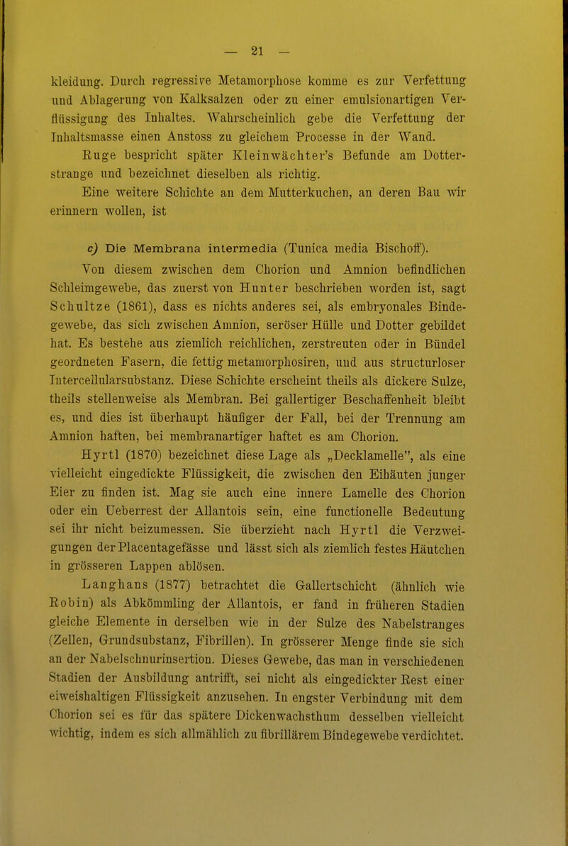 kleidung. Durch regressit^e Metamorphose komme es zur Verfettung und Ablagerung von Kalksalzen oder zu einer emulsionartigen Ver- flüssigung des Inhaltes. Wahrscheinlich gebe die Verfettung der Tnhaltsmasse einen Anstoss zu gleichem Processe in der Wand. Euge bespricht später Kleinwächter's Befunde am Dotter- strange und bezeichnet dieselben als richtig. Eine weitere Schichte an dem Mutterkuchen, an deren Bau wir erinnern wollen, ist c) Die Membrana intermedia (Tunica media Bischoff). Von diesem zwischen dem Chorion und Amnion befindlichen Sclüeimgewebe, das zuerst von Hunt er beschrieben worden ist, sagt Schultze (1861), dass es nichts anderes sei, als embryonales Binde- gewebe, das sich zwischen Amnion, seröser Hülle und Dotter gebildet hat. Es bestehe aus ziemlich reiclilichen, zerstreuten oder in Bündel geordneten Fasern, die fettig metamorphosiren, und aus structurloser lutercellularsubstanz. Diese Schichte erscheint theils als dickere Sülze, theils stellenweise als Membran. Bei gallertiger Beschaffenheit bleibt es, und dies ist überhaupt häufiger der Fall, bei der Trennung am Amnion haften, bei membranartiger haftet es am Chorion. Hyrtl (1870) bezeichnet diese Lage als „Decklamelle, als eine vielleicht eingedickte Flüssigkeit, die zwischen den Eihäuten junger Eier zu finden ist. Mag sie auch eine innere Lamelle des Chorion oder ein üeberrest der Allantois sein, eine functionelle Bedeutung sei ihr nicht beizumessen. Sie überzieht nach Hyrtl die Verzwei- gungen derPlacentagefässe und lässt sich als ziemlich festes Häutchen in grösseren Lappen ablösen. Langhans (1877) betrachtet die Gallertschicht (ähnlich wie Eobin) als Abkömmling der Allantois, er fand in früheren Stadien gleiche Elemente in derselben wie in der Sülze des Nabelstranges (Zellen, Grundsubstanz, Fibrillen). In grösserer Menge finde sie sich an der Nabelschnurinsertion. Dieses Gewebe, das man in verschiedenen Stadien der Ausbildung antrifft, sei nicht als eingedickter Eest einer eiweishaltigen Flüssigkeit anzusehen. In engster Verbindung mit dem Chorion sei es für das spätere Dickenwachsthum desselben vielleicht wichtig, indem es sich allmählich zu fibrillärem Bindegewebe verdichtet.