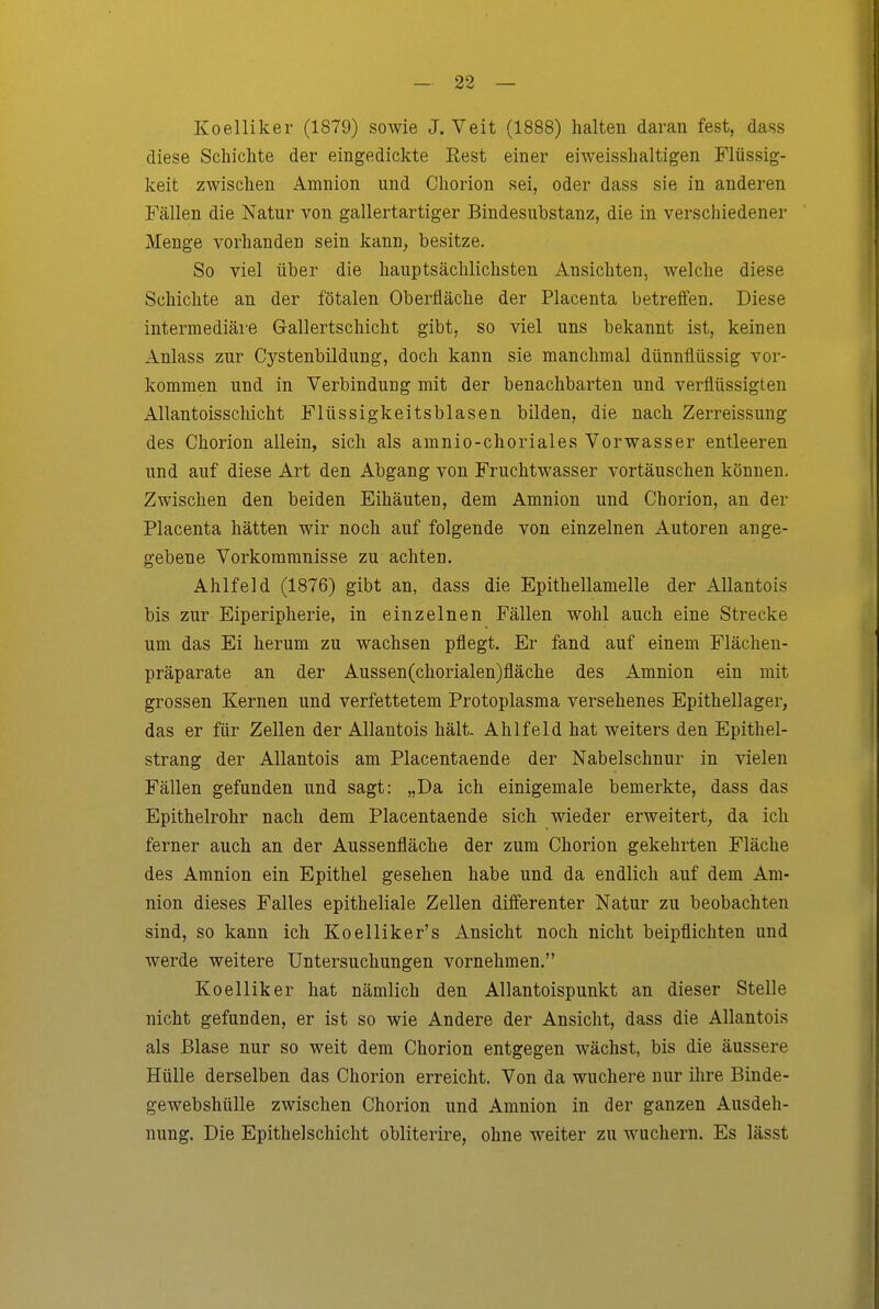Koelliker (1879) sowie J.Veit (1888) halten daran fest, dass diese Schichte der eingedickte Rest einer eiweisshaltigen Flüssig- keit zwischen Amnion und Chorion sei, oder dass sie in anderen Fällen die Natur von gallertartiger Bindesubstanz, die in verschiedener Menge vorhanden sein kanu^ besitze. So viel über die hauptsächlichsten Ansichten, welche diese Schichte an der fötalen Oberfläche der Placenta betreffen. Diese intermediäi'e Gallertschicht gibt, so viel uns bekannt ist, keinen Anlass zur C^'^stenbildung, doch kann sie manchmal dünnflüssig vor- kommen und in Verbindung mit der benachbarten und verflüssigten Allantoisschicht Flüssigkeitsblasen bilden, die nach Zerreissung des Chorion allein, sich als amnio-choriales Vorwasser entleeren und auf diese Art den Abgang von Fruchtwasser vortäuschen können. Zwischen den beiden Eihäuten, dem Amnion und Chorion, an der Placenta hätten wir noch auf folgende von einzelnen Autoren ange- gebene Vorkommnisse zu achten. Ahlfeld (1876) gibt an, dass die Epithellamelle der AUantois bis zur Eiperipherie, in einzelnen Fällen wohl auch eine Strecke um das Ei herum zu wachsen pflegt. Er fand auf einem Flächen- präparate an der Aussen(chorialen)fläche des Amnion ein mit grossen Kernen und verfettetem Protoplasma versehenes Epithellager, das er für Zellen der AUantois hält. Ahlfeld hat weiters den Epithel- strang der AUantois am Placentaende der Nabelschnur in vielen Fällen gefunden und sagt: „Da ich einigemale bemerkte, dass das Epithelrohr nach dem Placentaende sich wieder erweitert, da ich ferner auch an der Aussenfläche der zum Chorion gekehrten Fläche des Amnion ein Epithel gesehen habe und da endlich auf dem Am- nion dieses Falles epitheliale Zellen differenter Natur zu beobachten sind, so kann ich Koelliker's Ansicht noch nicht beipflichten und werde weitere Untersuchungen vornehmen. Koelliker hat nämlich den Allantoispunkt an dieser Stelle nicht gefunden, er ist so wie Andere der Ansicht, dass die AUantois als Blase nur so weit dem Chorion entgegen wächst, bis die äussere Hülle derselben das Chorion erreicht. Von da wuchere nur ihre Binde- gewebshülle zwischen Chorion und Amnion in der ganzen Ausdeh- nung. Die Epithelschicht obliterire, ohne weiter zu wuchern. Es lässt