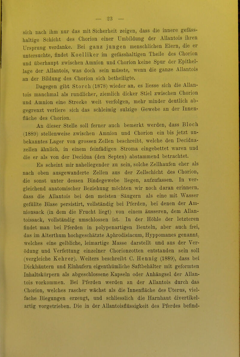 sich nach ihm nur das mit Sicherheit zeigen, dass die innere gefäss- haltige Schicht des Chorion einer Umbildung der Allantois ihren Ursprung verdanke. Bei ganz jungen menschlichen Eiern, die er untersuchte, findet Koelliker im gefässhaltigen Theile des Chorion und überhaupt zwischen Amnion und Chorion keine Spur der Epithel- lage der Allantois, was doch sein müsste, wenn die ganze Allantois an der Bildung des Chorion sich betheiligte. Dagegen gibt Storch (1878) wieder an, es Hesse sich die Allan- tois manchmal als rundlicher, ziemlich dicker Stiel zwischen Chorion und Amnion eine Strecke weit verfolgen, mehr minder deutlich ab- gegrenzt verliere sich das schleimig sulzige Gewebe an der Innen- fläche des Chorion. An dieser Stelle soll ferner auch bemerkt werden, dass Bloch (1889) stellenweise zwischen Amnion und Chorion ein bis jetzt un- bekanntes Lager von grossen Zellen beschreibt, welche den Decidua- zellen ähnlich, in einem feinfädigen Stroma eingebettet waren und die er als von der Decidua (den Septen) abstammend betrachtet. Es scheint mir naheliegender zu sein, solche Zellhaufen eher als nach oben ausgewanderte Zellen aus der Zellschicht des Cliorion, die sonst unter dessen Bindegewebe liegen, aufzufassen. In ver- gleichend anatomischer Beziehung möchten wir noch daran erinnern, dass die Allantois bei den meisten Säugern als eine mit Wasser gefüllte Blase persistirt, vollständig bei Pferden, bei denen der Am- nionsack (in dem die Frucht liegt) von einem äusseren, dem Allan- toissack, vollständig umschlossen ist. In der Höhle der letzteren findet man bei Pferden in polypenartigen Beuteln, aber auch frei, das im Alterthum hochgeschätzte Aphrodisiacum, Hyppomanes genannt; welches eine gelbliche, leimartige Masse darstellt und aus der Ver- ödung und Verfettung einzelner Chorionzotten entstanden sein soll (vergleiche Kehrer). Weiters beschreibt C. Hennig (1889), dass bei Dickhäutern und Einhufern eigenthümliche Saftbehälter mit geformten Inhaltskörpern als abgeschlossene Kapseln oder Anhängsel der Allan- tois vorkommen. Bei Pferden werden an der Allantois durch das Chorion, welches rascher wächst als die Innenfläche des Uterus, viel- fache Biegungen erzeugt, und schliesslich die Harnhaut divertikel- artig vorgetrieben. Die in der AUantoisflüssigkeit des Pferdes befind-