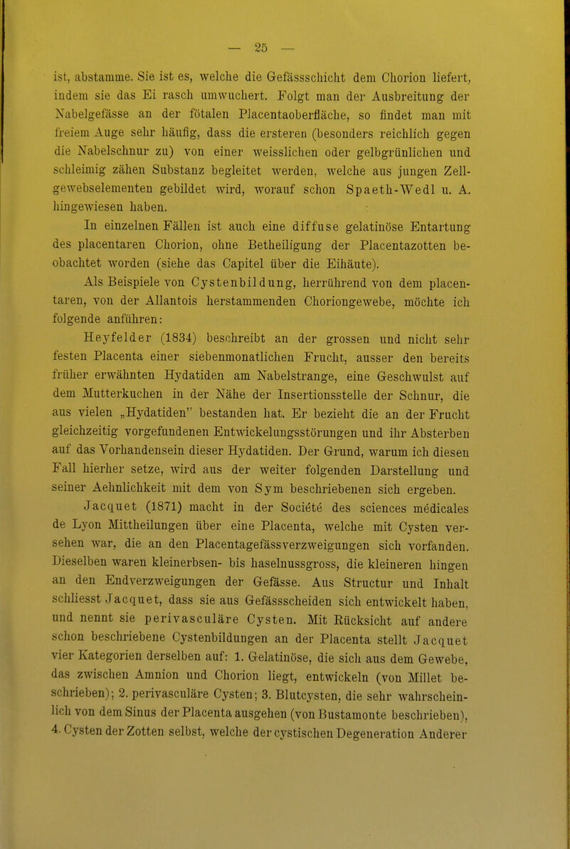ist, abstamme. Sie ist es, welche die Gefässschiclit dem Chorion liefert, iüdem sie das Ei rasch umvvuchert. Folgt man der Ausbreitung der Nabelgefässe an der fötalen Placentaoberfläche, so findet man mit freiem Auge sehr häufig, dass die ersteren (besonders reichlich gegen die Nabelschnur zu) von einer weisslichen oder gelbgrünlichen und schleimig zähen Substanz begleitet werden, welche aus jungen Zell- gewebselementen gebildet wird, worauf schon Spaeth-Wedl u. A. hingewiesen haben. In einzelnen Fällen ist auch eine diffuse gelatinöse Entartung des placentaren Chorion, ohne Betheiligung der Placentazotten be- obachtet worden (siehe das Capitel über die Eihäute). Als Beispiele von Cystenbil dung, herrührend von dem placen- taren, von der Allantois herstammenden Choriongewebe, möchte ich folgende anführen: Heyfelder (1834) beschreibt an der grossen und nicht sehr festen Placenta einer siebenmonatlichen Frucht, ausser den bereits früher erwähnten Hydatiden am Nabelstrange, eine Geschwulst auf dem Mutterkuchen in der Nähe der Insertionsstelle der Schnur, die aus vielen „Hydatiden bestanden hat. Er bezieht die an der Frucht gleichzeitig vorgefundenen Entwickelungsstörungen und ihr Absterben auf das Vorhandensein dieser Hydatiden. Der Grund, warum ich diesen Fall hierher setze, wird aus der weiter folgenden Darstellung und seiner Aehnlichkeit mit dem von Sym beschriebenen sich ergeben. Jacquet (1871) macht in der Sociöte des sciences medicales de Lyon Mittheilungen über eine Placenta, welche mit Cysten ver- sehen war, die an den Placentagefässverzweigungen sich vorfanden. Dieselben waren kleinerbsen- bis haselnussgross, die kleineren hingen an den Endverzweigungen der Gefässe. Aus Structur und Inhalt schliesst Jacquet, dass sie aus Gefässscheiden sich entwickelt haben, und nennt sie perivasculäre Cysten. Mit Eücksicht auf andere schon beschriebene Cystenbildungen an der Placenta stellt Jacquet vier Kategorien derselben auf: 1. Gelatinöse, die sicli aus dem Gewebe, das zwischen Amnion und Chorion liegt, entwickeln (von Millet be- schrieben); 2. perivasculäre Cysten; 3. Blutcysten, die sehr wahrschein- lich von dem Sinus der Placenta ausgehen (vonBustamonte beschrieben), 4. Cysten der Zotten selbst, welche der cystischen Degeneration Anderer