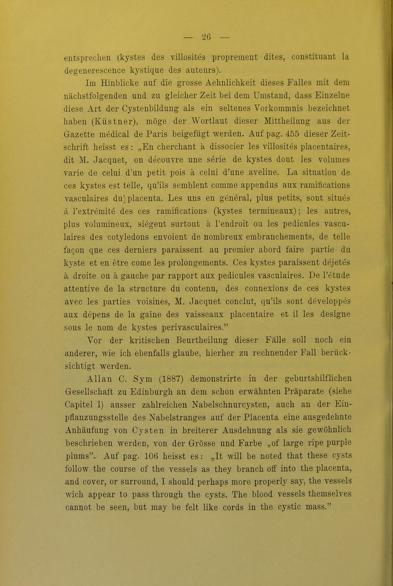 entsprechen (kystes des villositös proprement dites, constituant la degenerescence kj'^stique des auteurs). Im Hinblicke auf die grosse Aehnliclikeit dieses Falles mit dem nächstfolgenden und zu gleicher Zeit bei dem Umstand, dass Einzelne diese Art der Cystenbildung als ein seltenes Vorkommnis bezeichnet haben (Küstner), möge der Wortlaut dieser Mittheilung aus der Gazette medical de Paris beigefügt werden. Auf pag. 455 dieser Zeit- schrift heisst es: „En cherchant k dissocier les villosites placentaires, dit M. Jacquet, on decouvre une serie de kystes dout les volumes varie de celui d'un petit pois ä celui d'une aveline. La Situation de ces kystes est teile, qu'ils semblent comme appendus aux ramifications vasculaires du': placenta. Les uns en general, plus petits, sont situes cl l'extremite des ces ramifications (kystes termineaux); les autres, plus volumineux, siegent surtout ä l'endroit ou les pedicules vascu- laires des cotyledons envoient de nombreux embranchements, de teile facon que ces derniers paraissent au premier abord faire partie du kyste et en etre come les prolongements. Ces kystes paraissent dejetes ä droite ou ä gauche par rapport aux pedicules vasculaires. De l'etude attentive de la structure du contenu, des connexions de ces kystes avec les parties voisines, M. Jacquet conclut, qu'ils sont developpes aux depens de la gaine des vaisseaux placentaire et il les desigue sous le nom de kystes perivasculaires. Vor der kritischen Beurtheilung dieser Fälle soll noch ein anderer, wie ich ebenfalls glaube, hierher zu rechnender Fall berück- sichtigt werden. Allan C. Sym (1887) demonstrirte in der geburtshilflichen Gesellschaft zu Edinburgh an dem schon erwähnten Präparate (siehe Capitel 1) ausser zahlreichen Nabelschnurcysten, auch an der Ein- pflanzungsstelle des Nabelstranges auf der Placenta eine ausgedehnte Anhäufung von Cysten in breiterer Ausdehnung als sie gewöhnlich beschrieben werden, von der Grösse und Farbe „of large ripe purple plums. Auf pag. 106 heisst es: „It will be noted that these cysts follow the course of the vessels as they branch oft into the placenta, and Cover, or Surround, I should perhaps more properly say. the vessels wich appear to pass through the cysts. The blood vessels themselves cannot be seen, but may be feit like cords in the cystic mass.