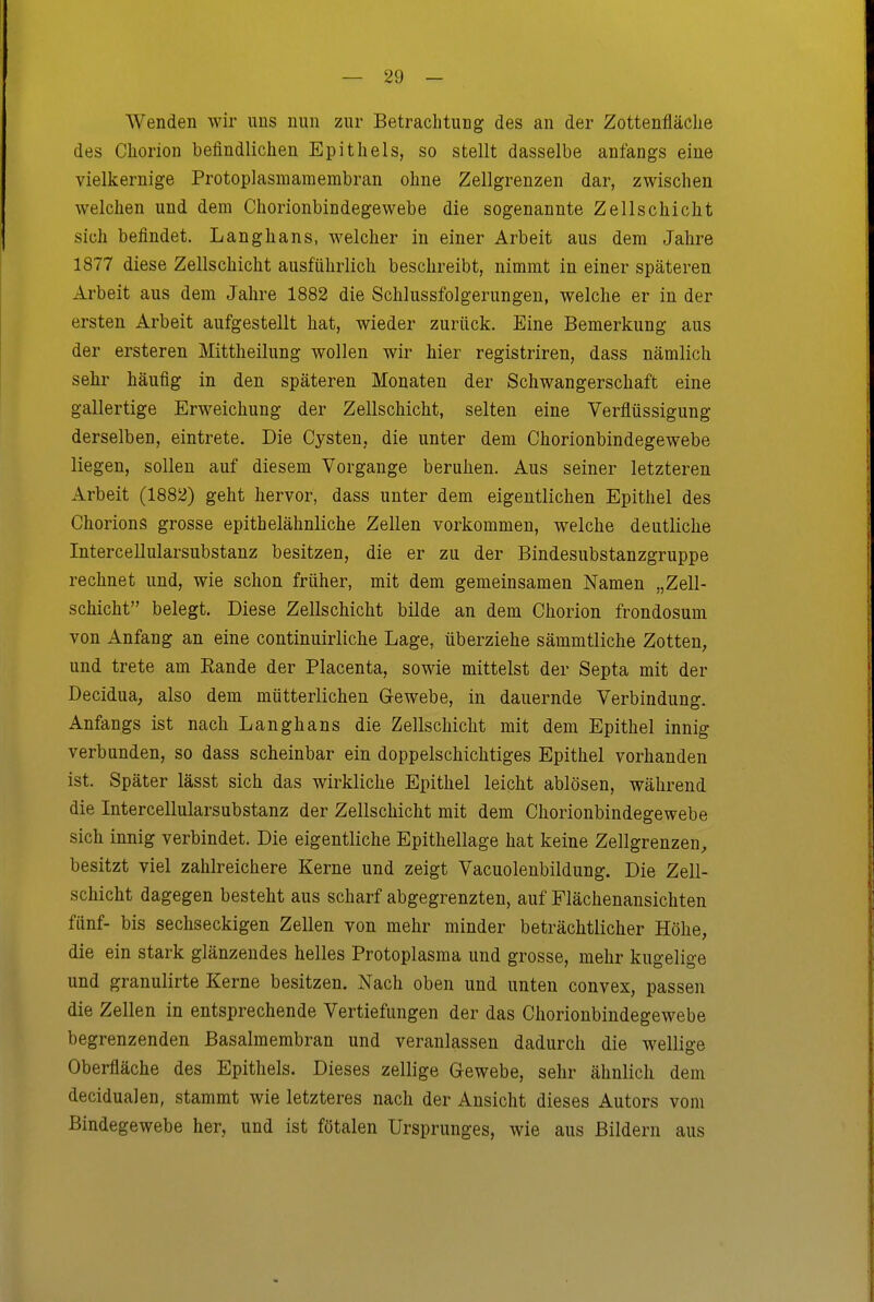 Wenden wir uns nun zur Betrachtung des an der Zottenfläclie des Cliorion befindlichen Epithels, so stellt dasselbe anfangs eine vielkernige Protoplasmaraembran ohne Zellgrenzen dar, zwischen welchen und dem Chorionbindegewebe die sogenannte Zellschicht sich befindet. Langhans, Avelcher in einer Arbeit aus dem Jahre 1877 diese Zellschicht ausführlich beschreibt, nimmt in einer späteren Arbeit aus dem Jahre 1882 die Schlussfolgerungen, welche er in der ersten Arbeit aufgestellt hat, wieder zurück. Eine Bemerkung aus der ersteren Mittlieilung wollen wir hier registriren, dass nämlich sehr häufig in den späteren Monaten der Schwangerschaft eine gallertige Erweichung der Zellschicht, selten eine Verflüssigung derselben, eintrete. Die Cysten, die unter dem Chorionbindegewebe liegen, sollen auf diesem Vorgange beruhen. Aus seiner letzteren Arbeit (1882) geht hervor, dass unter dem eigentlichen Epithel des Chorions grosse epithelähnliche Zellen vorkommen, welche deutliche Intercellularsubstanz besitzen, die er zu der Bindesubstanzgruppe rechnet und, wie schon früher, mit dem gemeinsamen Namen „Zell- schicht belegt. Diese Zellschicht bilde an dem Chorion frondosum von Anfang an eine continuirlicbe Lage, überziehe sämmtliche Zotten, und trete am Eande der Placenta, sowie mittelst der Septa mit der Decidua, also dem mütterlichen Gewebe, in dauernde Verbindung. Anfangs ist nach Langhans die Zellschicbt mit dem Epithel innig verbunden, so dass scheinbar ein doppelschichtiges Epithel vorhanden ist. Später lässt sich das wirkliche Epithel leicht ablösen, während die Intercellularsubstanz der Zellschicht mit dem Chorionbindegewebe sich innig verbindet. Die eigentliche Epithellage hat keine Zellgrenzen^ besitzt viel zahlreichere Kerne und zeigt Vacuolenbildung. Die Zell- schicht dagegen besteht aus scharf abgegrenzten, auf Flächenansichten fünf- bis sechseckigen Zellen von mehr minder beträchtlicher Höhe, die ein stark glänzendes helles Protoplasma und grosse, mehr kugelige und granulirte Kerne besitzen. Nach oben und unten convex, passen die Zellen in entsprechende Vertiefungen der das Chorionbindegewebe begrenzenden Basalmembran und veranlassen dadurch die wellige Oberfläche des Epithels. Dieses zellige Gewebe, sehr ähnlich dem decidualen, stammt wie letzteres nach der Ansicht dieses Autors vom Bindegewebe her, und ist fötalen Ursprunges, wie aus Bildern aus