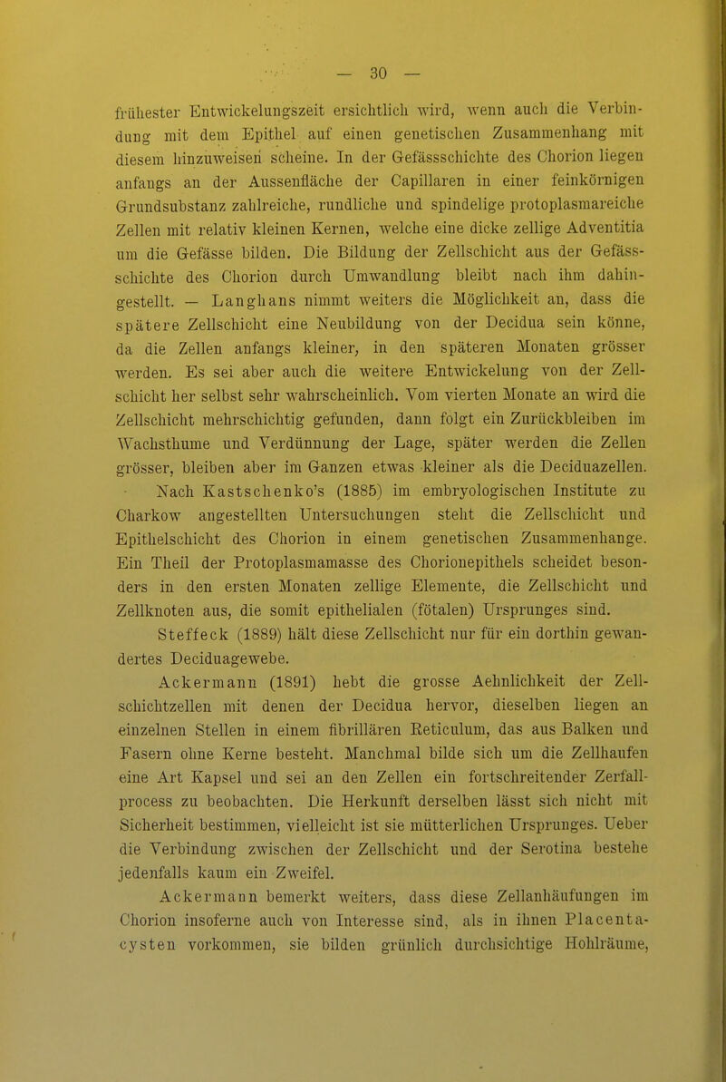 frühester Entwickelungszeit ersichtlicli wird, wenn aucli die Verbin- dung mit dem Epithel auf einen genetischen Zusammenhang mit diesem hinzuweisen scheine. In der Gefässschichte des Chorion liegen anfangs an der Aussenfläche der Capillaren in einer feinkörnigen Grundsubstanz zahlreiche, rundliche und spindelige protoplasmareiche Zellen mit relativ kleinen Kernen, Avelche eine dicke zellige Adventitia um die Gefässe bilden. Die Bildung der Zellschicht aus der Gefäss- schichte des Chorion durch Umwandlung bleibt nach ihm dahin- gestellt, — Langhans nimmt weiters die Möglichkeit an, dass die spätere Zellschicht eine Neubildung von der Decidua sein könne, da die Zellen anfangs kleiner, in den späteren Monaten grösser werden. Es sei aber auch die weitere Entwickelung von der Zell- schicht her selbst sehr wahrscheinlich. Vom vierten Monate an wird die Zellschicht mehrschichtig gefunden, dann folgt ein Zurückbleiben im Wachsthume und Verdünnung der Lage, später werden die Zellen grösser, bleiben aber im Ganzen etwas kleiner als die Deciduazellen, Nach Kastschenko's (1885) im embryologischen Institute zu Charkow angestellten Untersuchungen steht die Zellschicht und Epithelschicht des Chorion in einem genetischen Zusammenhange. Ein Theil der Protoplasmamasse des Chorionepithels scheidet beson- ders in den ersten Monaten zellige Elemente, die Zellschicht und Zellknoten aus, die somit epithelialen (fötalen) Ursprunges sind. Steffeck (1889) hält diese Zellscliicht nur für ein dorthin gewan- dertes Deciduagewebe. Ackermann (1891) hebt die grosse Aehnlichkeit der Zell- scliichtzellen mit denen der Decidua hervor, dieselben liegen an einzelnen Stellen in einem fibrillären Eeticulum, das aus Balken und Fasern ohne Kerne besteht. Manchmal bilde sich um die Zellhaufen eine Art Kapsel und sei an den Zellen ein fortschreitender Zerfall- process zu beobachten. Die Herkunft derselben lässt sich nicht mit Sicherheit bestimmen, vielleicht ist sie mütterlichen Ursprunges. Ueber die Verbindung zwischen der Zellschicht und der Serotina bestehe jedenfalls kaum ein Zweifel. Ackermann bemerkt weiters, dass diese Zellanhäufungen im Chorion insoferne auch von Interesse sind, als in ihnen Placenta- cysten vorkommen, sie bilden grünlich durchsichtige Hohlräume,