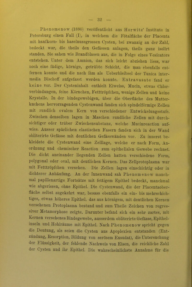 Plienomenow (1880) veröffentlicht aus Horwitz' Institute in Petersburg einen Fall (I), in welchem die Fötalfläche der Placenta mit Imnfkorn- bis haselnussgrossen Cysten, bei zwanzig an der Zahl, bedeckt war, die theils den Gefässen anlagen, theils ganz isolirt standen. Sie sahen wie Brandblasen aus, die in Folge eines Vesicators entstehen. Unter dem Amnion, das sich leicht abziehen Hess, war noch eine fädige, körnige, getrübte Schicht, die man ebenfalls ent- fernen konnte und die nach ihm als Ueberbleibsel der Tunica inter- media Bischoff aufgefasst werden konnte. Extravasate fand er keine vor. Der Cysteninhalt enthielt Eiweiss, Mucin, etwas Chlor- verbindungen, feine Körnchen, Fetttröpfchen, wenige Zellen und keine Krystalle. In der bindegewebigen, über die Oberfläche des Mutter- kuchens hervorragenden Cystenwand fanden sich spindelförmige Zellen mit rundlich ovalem Kern von verschiedener Entwickelungsstufe. Zwischen denselben lagen in Maschen rundliche Zellen mit durch- sichtiger oder trüber Zwischensubstanz, welche Mucinreaction auf- wies. Ausser spärlichen elastischen Fasern fanden sich in der Wand obliterirte Gefässe mit deutlichen Gefässwänden vor. Zu innerst be- kleidete die Cystenwand eine Zelllage, welche er nach Form, An- ordnung und chemischer Reaction zum epithelialen Gewebe rechnet. Die dicht aneinander liegenden Zellen hatten verschiedene Form, polygonal oder oval, mit deutlichen Kernen. Das Zellprotoplasma war mit Fetttröpfchen versehen. Die Zellen lagen einschichtig oder in dichterer Anhäufung. An der Innenwand sah Phenomenow manch- mal papillenartige Fortsätze mit fettigem Epithel bedeckt, manchmal wie abgerissen, ohne Epithel. Die Cystenwand, die der Placentaober- fläche selbst zugekehrt war, besass ebenfalls ein ein- bis mehrschich- tiges, etwas höheres Epithel, das aus körnigem, mit deutlichen Kernen versehenen Protoplasma bestand und zum Theile Zeichen von regres- siver Metamorphose zeigte. Darunter befand sich ein sehr zartes, mit Kernen versehenes Bindegewebe, ausserdem obliterirte Gefässe, Epithel- inseln und Hohlräume mit Epithel. Nach Phenomenow spricht gegen die Deutung, als seien die Cysten aus Apoplexien entstanden (Ent- zündung, Resorption, Bildung von serösem Exsudat), die Untersuchung der Flüssigkeit, der fehlende Nachweis von Eisen, die reichliche Zahl der Cysten und ihr Epithel. Die wahrscheinlichste Annahme für die