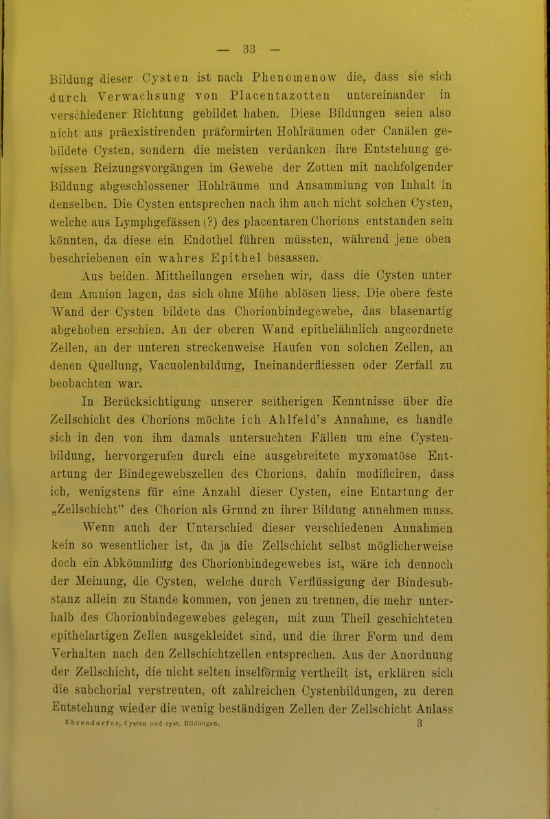 Bildung dieser Cysten ist nach Phenomenow die, dass sie sich durch Verwachsung von Placentazotten untereinander iu verschiedener Richtung gebildet haben. Diese Bildungen seien also uiclit aus präexistirenden präformirten Hohlräumen oder Canälen ge- bildete Cysten, sondern die meisten verdanken ihre Entstehung ge- wissen Reizuugsvorgängen im Gewebe der Zotten mit nachfolgender Bildung abgeschlossener Hohlräume und Ansammlung von Inhalt in denselben. Die Cysten entsprechen nach ihm auch nicht solchen Cysten, welche aus Lymphgefässen (?) des placentaren Chorions entstanden sein könnten, da diese ein Endothel führen müssten, während jene oben beschriebenen ein wahres Epithel besassen. Aus beiden. Mittheilungen ersehen wir, dass die Cysten unter dem Amnion lagen, das sich ohne Mühe ablösen Hess. Die obere feste Wand der Cysten bildete das Chorionbindegewebe, das blasenartig abgehoben erschien. An der oberen Wand epithelähnlich angeordnete Zellen, an der unteren streckenweise Haufen von solchen Zellen, an denen Quellung, Vacuolenbildung, Ineinanderfliessen oder Zerfall zu beobachten war. In Berücksichtigung unserer seitherigen Kenntnisse über die Zellschicht des Chorions möchte ich Ahlfeld's Annahme, es handle sich in den von ihm damals untersuchten Fällen um eine Cysten- bildung, hervorgerufen durch eine ausgebreitete myxomatöse Ent- artung der Bindegewebszellen des Chorions, dahin modificiren, dass ich, wenigstens für eine Anzahl dieser Cysten, eine Entartung der „Zellschicht des Chorion als Grund zu ihrer Bildung annehmen muss. Wenn auch der Unterschied dieser verschiedenen Annahmen kein so wesentlicher ist, da ja die Zellschicht selbst möglicherweise doch ein Abkömmliög des Chorionbindegewebes ist, wäre ich dennoch der Meinung, die Cysten, welche durch Verflüssigung der Bindesub- stanz allein zu Stande kommen, von jenen zu trennen, die mehr unter- halb des Chorionbindegewebes gelegen, mit zum Theil geschichteten epithelartigen Zellen ausgekleidet sind, und die ihrer Form und dem Verhalten nach den Zellschichtzellen entsprechen. Aus der Anordnung der Zellschicht, die nicht selten inselförmig vertheilt ist, erklären sich die subchorial verstreuten, oft zahlreichen Cystenbildungen, zu deren Entstehung wieder die wenig beständigen Zellen der Zellschicht Anlass Ehrendorfer, Cysten und cyst. Bildungen, 3
