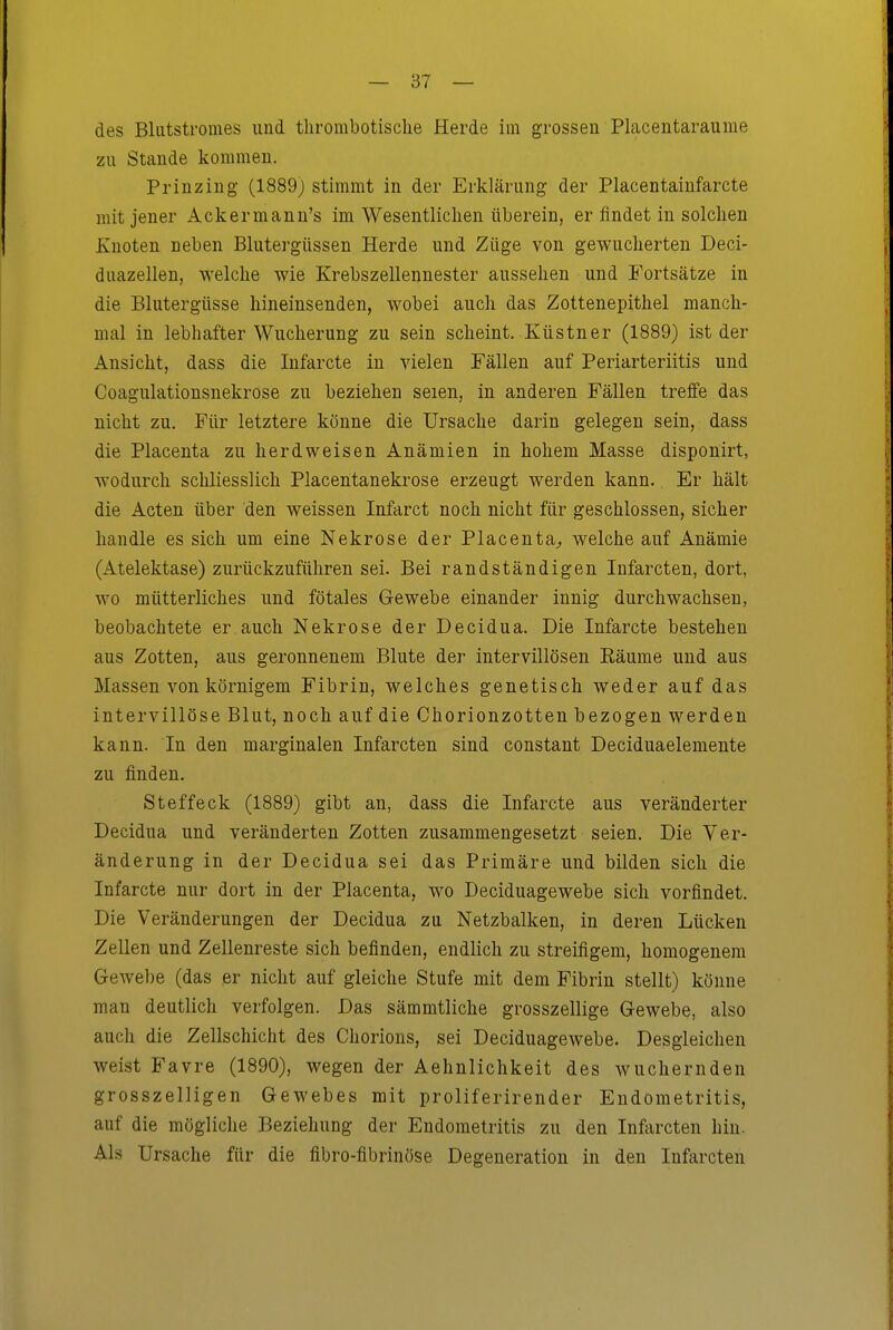 des Bliitstromes und tlirombotisclie Herde im grossen Placentaraume zu Stande kommen. Prinzing (1889) stimmt in der Erklärung der Placentainfarcte mit jener Ackermann's im Wesentlichen überein, er findet in solchen Ivuoten neben Blutergüssen Herde und Züge von gewucherten Deci- duazellen, welche wie Krebszellennester aussehen und Fortsätze in die Blutergüsse hineinsenden, wobei auch das Zottenepithel manch- mal in lebhafter Wucherung zu sein scheint. Küstner (1889) ist der Ansicht, dass die Infarcte in vielen Fällen auf Periarteriitis und Coagulationsnekrose zu beziehen seien, in anderen Fällen treffe das nicht zu. Für letztere könne die Ursache darin gelegen sein, dass die Placenta zu herdweisen Anämien in hohem Masse disponirt, w'odurch schliesslich Placentanekrose erzeugt werden kann. Er hält die Acten über den weissen Infarct noch nicht für geschlossen, sicher handle es sich um eine Nekrose der Piacenta^ welche auf Anämie (Atelektase) zurückzuführen sei. Bei randständigen Infarcten, dort, wo mütterliches und fötales Gewebe einander innig durchwachsen, beobachtete er auch Nekrose der Decidua. Die Infarcte bestehen aus Zotten, aus geronnenem Blute der intervillösen Eäume und aus Massen von körnigem Fibrin, welches genetisch weder auf das intervillöse Blut, noch auf die Chorionzotten bezogen werden kann. In den marginalen Infarcten sind constant Deciduaelemente zu finden. Steffeck (1889) gibt an, dass die Infarcte aus veränderter Decidua und veränderten Zotten zusammengesetzt seien. Die Ver- änderung in der Decidua sei das Primäre und bilden sich die Infarcte nur dort in der Placenta, wo Deciduagewebe sich vorfindet. Die Veränderungen der Decidua zn Netzbalken, in deren Lücken Zellen und Zellenreste sich befinden, endlich zu streifigem, homogenem Gewebe (das er nicht auf gleiche Stufe mit dem Fibrin stellt) könne man deutlich verfolgen. Das sämmtliche grosszellige Gewebe, also auch die Zellschicht des Chorions, sei Deciduagewebe. Desgleichen weist Favre (1890), wegen der Aehnlichkeit des wuchernden grosszelligen Gewebes mit proliferirender Endometritis, auf die mögliche Beziehung der Endometritis zu den Infiircten hin. Als Ursache für die fibro-fibrinöse Degeneration in den Infarcten