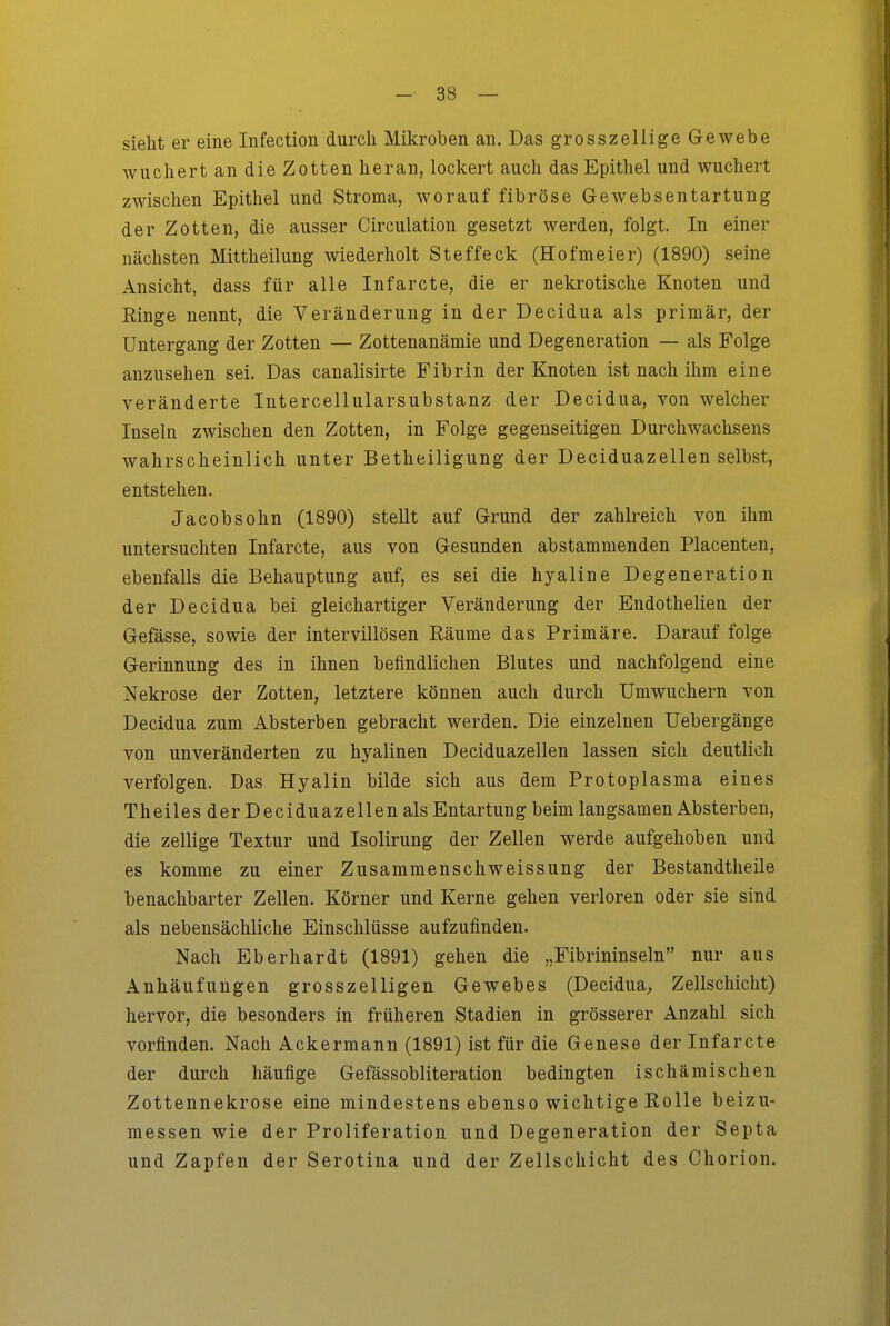sieht er eine Infection durch Mikroben an. Das grosszellige Gewebe wuchert an die Zotten heran, lockert auch das Epithel und wuchert zwischen Epithel und Stroma, worauf fibröse Gewebsentartung der Zotten, die ausser Circulation gesetzt werden, folgt. In einer nächsten Mittheilung wiederholt Steffeck (Hofmeier) (1890) seine Ansicht, dass für alle Infarcte, die er nekrotische Knoten und Ringe nennt, die Veränderung in der Decidua als primär, der Untergang der Zotten — Zottenanämie und Degeneration — als Folge anzusehen sei. Das canalisirte Fibrin der Knoten ist nach ihm eine veränderte Intercellularsubstanz der Decidua, von welcher Inseln zwischen den Zotten, in Folge gegenseitigen Durchwachsens wahrscheinlich unter Betheiligung der Deciduazellen selbst, entstehen. Jacobsohn (1890) stellt auf Grund der zahlreich von ihm untersuchten Infarcte, aus von Gesunden abstammenden Placenten, ebenfalls die Behauptung auf, es sei die hyaline Degeneration der Decidua bei gleichartiger Veränderung der Endothelien der Gefässe, sowie der intervillösen Käume das Primäre. Darauf folge Gerinnung des in ihnen befindlichen Blutes und nachfolgend eine Nekrose der Zotten, letztere können auch durch Umwuchern von Decidua zum Absterben gebracht werden. Die einzelnen Uebergänge von unveränderten zu hyalinen Deciduazellen lassen sich deutlich verfolgen. Das Hyalin bilde sich aus dem Protoplasma eines Theiles der Deciduazellen als Entartung beim langsamen Absterben, die zellige Textur und Isolirung der Zellen werde aufgehoben und es komme zu einer Zusammenschweissung der Bestandtheile benachbarter Zellen. Körner und Kerne gehen verloren oder sie sind als nebensächliche Einschlüsse aufzufinden. Nach Eberhardt (1891) gehen die „Fibrininseln nur aus Anhäufungen grosszelligen Gewebes (Decidua^ Zellschicht) hervor, die besonders in früheren Stadien in grösserer Anzahl sich vorfinden. Nach Ackermann (1891) ist für die Genese der Infarcte der durch häufige Gefässobliteration bedingten ischämischen Zottennekrose eine mindestens ebenso wichtige Rolle beizu- messen wie der Proliferation und Degeneration der Septa und Zapfen der Serotina und der Zellschicht des Chorion.
