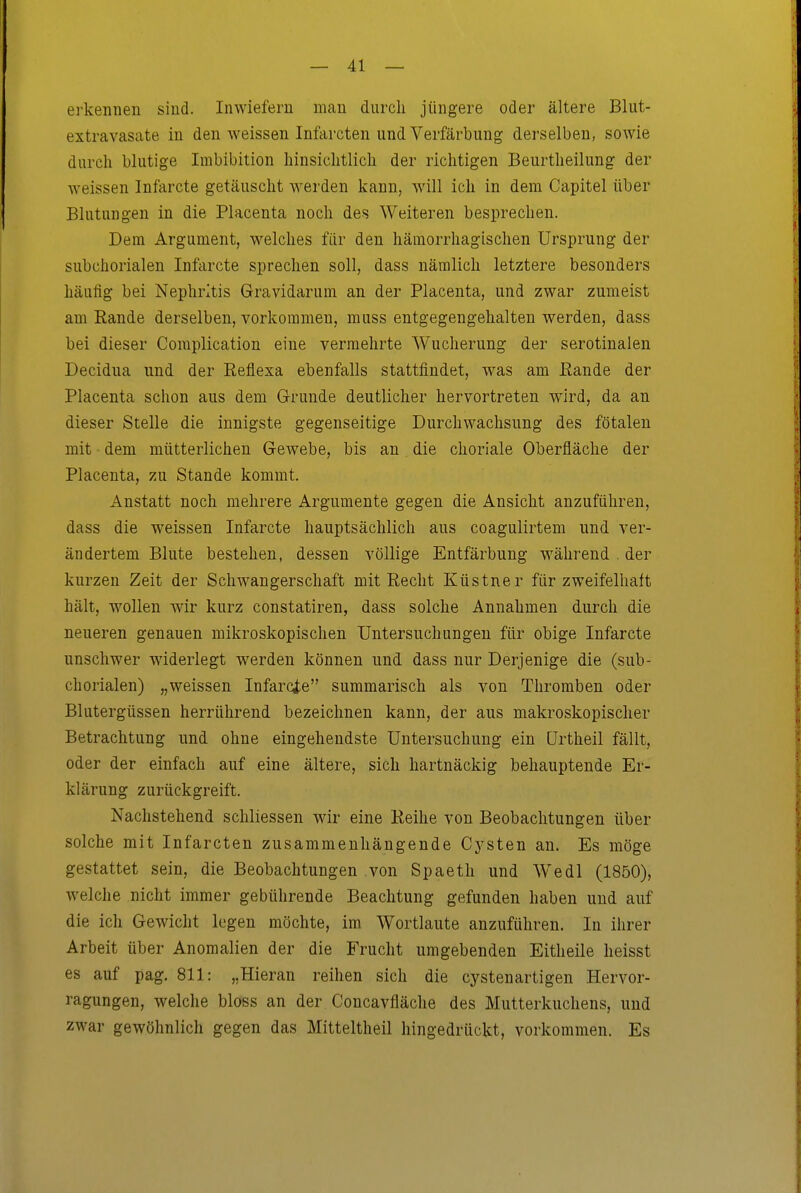 erkennen sind. Inwiefern man durch jüngere oder ältere Bliit- extravasate in den weissen Infarcten und Verfärbung derselben, sowie durch blutige Imbibition hinsichtlich der richtigen Beurtheilung der weissen Infarcte getäuscht werden kann, will ich in dem Capitel über Blutungen in die Placenta noch des Weiteren besprechen. Dem Argument, welches für den hämorrhagischen Ursprung der subchorialen Infarcte sprechen soll, dass nämlich letztere besonders häufig bei Nephritis Gravidarum an der Placenta, und zwar zumeist am Eande derselben, vorkommen, muss entgegengehalten werden, dass bei dieser Coraplication eine vermehrte Wucherung der serotinalen Decidua und der Reflexa ebenfalls stattfindet, was am Eande der Placenta schon aus dem Grunde deutlicher hervortreten wird, da an dieser Stelle die innigste gegenseitige Durchwachsung des fötalen mit • dem mütterlichen Gewebe, bis an die choriale Oberfläche der Placenta, zu Stande kommt. Anstatt noch mehrere Argumente gegen die Ansicht anzuführen, dass die weissen Infarcte hauptsächlich aus coagulirtem und ver- ändertem Blute bestehen, dessen völlige Entfärbung während . der kurzen Zeit der Schwangerschaft mit Recht Küstner für zweifelhaft hält, wollen wir kurz constatiren, dass solche Annahmen durch die neueren genauen mikroskopischen Untersuchungen für obige Infarcte unschwer widerlegt werden können und dass nur Derjenige die (sub- chorialen) „weissen Infarcte summarisch als von Thromben oder Blutergüssen herrührend bezeichnen kann, der aus makroskopischer Betrachtung und ohne eingehendste Untersuchung ein ürtheil fällt, oder der einfach auf eine ältere, sich hartnäckig behauptende Er- klärung zurückgreift. Nachstehend schliessen wir eine Eeihe von Beobachtungen über solche mit Infarcten zusammenhängende Cysten an. Es möge gestattet sein, die Beobachtungen von Spaeth und W^edl (1850), welche nicht immer gebührende Beachtung gefunden haben und auf die ich Gewicht legen möchte, im Wortlaute anzuführen. In ihrer Arbeit über Anomalien der die Frucht umgebenden Eitheile heisst es auf pag. 811: „Hieran reihen sich die cystenartigen Hervor- ragungen, welche bloss an der Concavfläche des Mutterkuchens, und zwar gewöhnlich gegen das Mitteltheil hingedrückt, vorkommen. Es