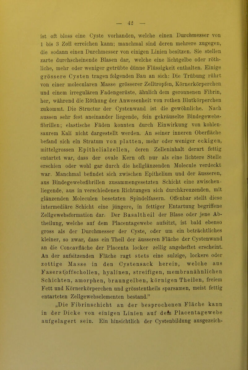 ist oft bloss eine Cyste vorhanden, welche einen Durchmesser von 1 bis 3 Zoll erreichen kann; manchmal sind deren mehrere zugegen, die sodann einen Durchmesser von einigen Linien besitzen. Sie stellen zarte durchscheinende Blasen dar, welche eine lichtgelbe oder röth- liche, mehr oder Aveniger getrübte dünne Flüssigkeit enthalten. Einige grössere Cysten tragen folgenden Bau an sich: Die Trübung rührt von einer molecularen Masse grösserer Zelltropfen, Körnerkörperchen und einem irregulären Fadengerüste, ähnlich dem geronnenen Fibrin, her, während die Eöthung der Anwesenheit von rothen Blutkörperchen zukommt. Die Structur der Cystenwand ist die gewöhnliche. Nach aussen sehr fest aneinander liegende, fein gekräuselte Bindegewebs- fibrillen; elastische Fäden konnten durch Einwirkung von kohlen- saurem Kali nicht dargestellt werden. An seiner inneren Oberfläche befand sich ein Stratum von platten, mehr oder weniger eckigen, mittelgrossen Epithelialzellen, deren Zelleninhalt derart fettig entartet war, dass der ovale Kern oft nur als eine lichtere Stelle erschien oder wohl gar durch die hellglänzenden Molecule verdeckt war. Manchmal befindet sich zwischen Epithelium und der äusseren, aus Bindegewebsfibrillen zusammengesetzten Schicht eine zwischen- liegende, aus in verschiedenen Richtungen sich durchkreuzenden, mit glänzenden Moleculen besetzten Spindelfasern. Offenbar stellt diese intermediäre Schicht eine jüngere, in fettiger Entartung begriffene Zellgewebsformation dar. Der Basaltheil der Blase oder jene Ab- theilung, welche auf dem Placentagewebe aufsitzt, ist bald ebenso gross als der Durchmesser der Cyste, oder um ein beträchtliches kleiner, so zwar, dass ein Theil der äusseren Fläche der Cystenwand an die Concavfläche der Placenta locker zellig angeheftet erscheint. An der aufsitzenden Fläche ragt stets eine sulzige, lockere oder zottige Masse in den Cystensack herein, welche aus Faserstjoffschollen, hyalinen, streifigen, membranähnlichen Schichten, amorphen, braungelbeu, körnigen Theilen, freiem Fett und Körnerkörperchen und grösstentheils sparsamen, meist fettig entarteten Zellgewebselementen bestand. „Die Fibrinschicht an der besprochenen Fläche kann in der Dicke von einigen Linien auf ieta Placentagewebe aufgelagert sein. Ein hinsichtlich der Cystenbildung ausgezeicli-