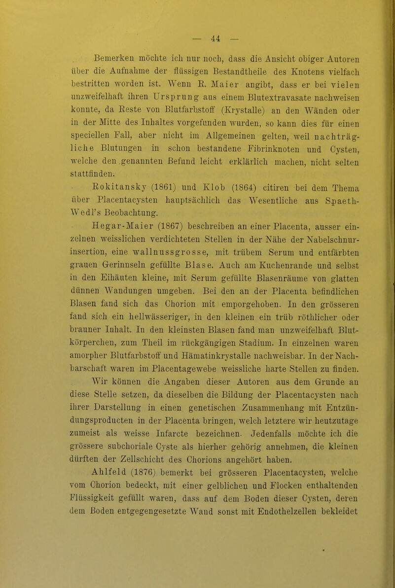 Bemerken möchte ich nur noch, dass die Ansicht obiger Autoren über die Aufnahme der flüssigen Bestandtheile des Knotens vielfach bestritten worden ist. Wenn E. Maier angibt, dass er bei vielen unzweifelhaft ihren Ursprung aus einem Blutextravasate nachweisen konnte, da Eeste von Blutfarbstoff (Krj^stalle) an den Wänden oder in der Mitte des Inhaltes vorgefunden wurden, so kann dies für einen speciellen Fall, aber nicht im Allgemeinen gelten, weil nachträg- liche Blutungen in schon bestandene Fibrinknoten und Cysten, welche den .genannten Befund leicht erklärlich machen, nicht selten stattfinden. Rokitansky (1861) und Klob (1864) citiren bei dem Thema über Placentacysten hauptsächlich das Wesentliche aus Spaeth- Wedl's Beobachtung. Hegar-Maier (1867) beschreiben an einer Placenta, ausser ein- zelnen weisslichen verdichteten Stellen in der Nähe der Nabelschnur- insertion, eine wallnussgrosse, mit trübem Serum und entfärbten grauen Grerinnseln gefüllte Blase. Auch am Kuchenrande und selbst in den Eihäuten kleine, mit Serum gefüllte Blasenräume von glatten dünnen Wandungen umgeben. Bei den an der Placenta befindlichen Blasen fand sich das Chorion mit emporgehoben. In den grösseren fand sich ein hellwässeriger, in den kleinen ein trüb röthlicher oder brauner Inhalt. In den kleinsten Blasen fand man unzweifelhaft Blut- körperchen, zum Theil im rückgängigen Stadium. In einzelnen waren amorpher Blutfarbstoff und Hämatinkrystalle nachweisbar. In der Nach- barschaft waren im Placentagewebe weissliche harte Stellen zu finden. Wir können die Angaben dieser Autoren aus dem Grunde an diese Stelle setzen, da dieselben die Bildung der Placentacysten nach ihrer Darstellung in einen genetischen Zusammenhang mit Entzün- dungsproducten in der Placenta bringen, welch letztere wir heutzutage zumeist als weisse Infarcte bezeichnen. Jedenfalls möchte ich die grössere subchoriale Cyste als hierher gehörig annehmen, die kleinen dürften der Zellschicht des Chorions angehört haben. Ahlfeld (1876) bemerkt bei grösseren Placentacysten, welche vom Chorion bedeckt, mit einer gelblichen und Flocken enthaltenden Flüssigkeit gefüllt waren, dass auf dem Boden dieser Cysten, deren dem Boden entgegengesetzte Wand sonst mit Endothelzellen bekleidet