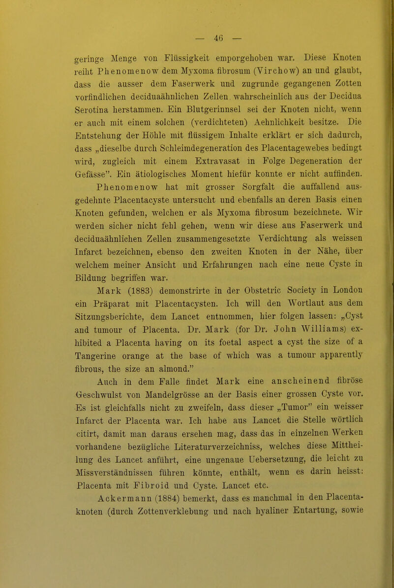 geringe Menge von Flüssigkeit emporgehoben war. Diese Knoten reiht Phenomenow dem Myxoma fibrosum (Virchow) an und glaubt, dass die ausser dem Faserwerk und zugrunde gegangenen Zotten vorfindlichen deciduaähnlichen Zellen wahrscheinlich aus der Decidua Serotina herstammen. Ein Blutgerinnsel sei der Knoten nicht, wenn er auch mit einem solchen (verdichteten) Aehnlichkeit besitze. Die Entstehung der Höhle mit flüssigem Inhalte erklärt er sich dadurch, dass „dieselbe durch Schleimdegeneration des Placentagewebes bedingt wird, zugleich mit einem Extravasat in E'olge Degeneration der Gefässe. Ein ätiologisches Moment hiefür konnte er nicht auffinden. Phenomenow hat mit grosser Sorgfalt die auffallend aus- gedehnte Placentacyste untersucht und ebenfalls an deren Basis einen Knoten gefunden, welchen er als Myxoma fibrosum bezeichnete. Wir werden sicher nicht fehl gehen, wenn wir diese aus Faserwerk und deciduaähnlichen Zellen zusammengesetzte Verdichtung als weissen Infarct bezeichnen, ebenso den zweiten Knoten in der Nähe, über welchem meiner Ansicht und Erfahrungen nach eine neue Cyste in Bildung begriffen war. Mark (1883) demonstrirte in der Obstetric Society in London ein Präparat mit Placentacysten. Ich will den Wortlaut aus dem Sitzungsberichte, dem Lancet entnommen, hier folgen lassen: „Cyst and tumour of Placenta. Dr. Mark (for Dr. John Williams) ex- hibited a Placenta having on its foetal aspect a cyst the size of a Tangerine orange at the base of which was a tumour apparently fibrous, the size an almond. Auch in dem Falle findet Mark eine anscheinend fibröse Geschwulst von Mandelgrösse an der Basis einer grossen Cyste vor. Es ist gleichfalls nicht zu zweifeln, dass dieser „Tumor ein weisser Infarct der Placenta war. Ich habe aus Lancet die Stelle wörtlich citirt, damit man daraus ersehen mag, dass das in einzelnen Werken vorhandene bezügliche Literaturverzeichniss, welches diese Mitthei- lung des Lancet anführt, eine ungenaue Uebersetzung, die leicht zu Miss Verständnissen führen könnte, enthält, wenn es darin heisst: Placenta mit Fibroid und Cyste. Lancet etc. Ackermann (1884) bemerkt, dass es manchmal in den Placeuta- knoten (durch Zottenverklebung und nach hyaliner Entartung, sowie