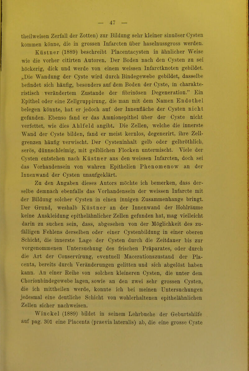 theilweisen Zerfall der Zotten) zur Bildung sehr kleiner sinuöser Cysten kommen könne, die in grossen Infarcten über liaselnussgross werden. Küstner (1889) beschreibt Placentacj^sten in ähnlicher Weise wie die vorher citirten Autoren. Der Boden nach den Cysten zu sei höckerig, dick und werde von einem weissen Infarctknoten gebildet. „Die Wandung der Cyste wird durch Bindegewebe gebildet, dasselbe befindet sich häufig, besonders auf dem Boden der Cyste, in charakte- ristisch verändertem Zustande der fibrinösen Degeneration. Ein Epithel oder eine Zellgruppirung, die man mit dem Namen Endothel belegen könnte, hat er jedoch auf der Innenfläche der Cysten nicht gefunden. Ebenso fand er das Amnionepithel über der Cyste nicht verfettet, wie dies Ahlfeld angibt. Die Zellen, welche die innerste Wand der Cyste bilden, fand er meist kernlos, degenerirt, ihre Zell- grenzen häufig verwischt. Der Cysteninhalt gelb oder gelbröthlich, serös, dünnschleimig, mit gelblichen Flocken untermischt. Viele der Cysten entstehen nach Küstner aus den weissen Infarcten, doch sei das Vorhandensein von wahren Epithelien Phenomenow an der Innenwand der Cysten unaufgeklärt. Zu den Angaben dieses Autors möchte ich bemerken, dass der- selbe demnach ebenfalls das Vorhandensein der weissen Infarcte mit der Bildung solcher Cysten in einen innigen Zusammenhange bringt. Der Grund, weshalb Küstner an der Innenwand der Hohlräume keine Auskleidung epithelähnlicher Zellen gefunden hat, mag vielleicht darin zu suchen sein, dass, abgesehen von der Möglichkeit des zu- fälligen Fehlens derselben oder einer Cystenbildung in einer oberen Schicht, die innerste Lage der Cysten durch die Zeitdauer bis zur vorgenommenen Untersuchung des frischen Präparates, oder durch die Art der Conservirung, eventuell Macerationszustand der Pla- centa, bereits durch Veränderungen gelitten und sich abgelöst haben kann. An einer Eeihe von solchen kleineren Cysten, die unter dem Chorionbindegewebe lagen, sowie an den zwei sehr grossen Cysten, die ich mittheilen werde, konnte ich bei meinen Untersuchungen jedesmal eine deutliche Schicht von wohlerhaltenen epithelähnlichen Zellen sicher nachweisen. Winckel (1889) bildet in seinem Lehrbuche der Geburtshilfe auf pag. 301 eine Placenta (praevia lateralis) ab, die eine grosse Cyste