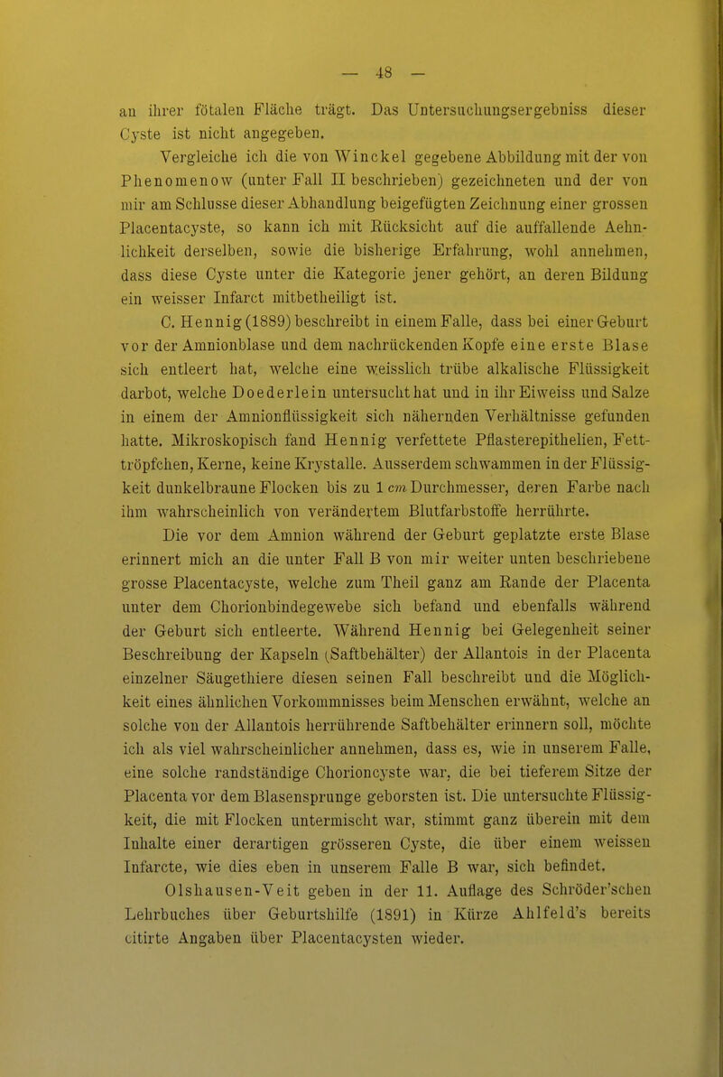 au ihrer fötalen Fläche trägt. Das Untersiichungsergebniss dieser C3^ste ist nicht angegeben. Vergleiche ich die von Winckel gegebene Abbildung mit der von Phenomenow (unter Fall II beschrieben) gezeichneten und der von mir am Schlüsse dieser Abhandlung beigefügten Zeichnung einer grossen Placentacyste, so kann ich mit Eücksicht auf die auffallende Aehn- lichkeit derselben, sowie die bisherige Erfahrung, wohl annehmen, dass diese Cyste unter die Kategorie jener gehört, an deren Bildung ein weisser Infarct mitbetheiligt ist. C. Hennig(1889)beschreibt in einemFalle, dass bei einerG-eburt vor der Amnionblase und dem nachrückenden Kopfe eine erste Blase sich entleert hat, welche eine weisslich trübe alkalische Flüssigkeit darbot, welche Doederlein untersucht hat und in ihrEiweiss und Salze in einem der Amnionflüssigkeit sich nähernden Verhältnisse gefunden hatte. Mikroskopisch fand Hennig verfettete Pflasterepithelien, Fett- tröpfchen, Kerne, keine Krystalle. Ausserdem schwammen in der Flüssig- keit dunkelbraune Flocken bis zu 1 cm Durchmesser, deren Farbe nach ihm wahrscheinlich von verändertem Blutfarbstoffe herrührte. Die vor dem Amnion während der Geburt geplatzte erste Blase erinnert mich an die unter Fall B von mir weiter unten beschriebene grosse Placentacyste, welche zum Theil ganz am Rande der Placenta unter dem Chorionbindegewebe sich befand und ebenfalls während der Geburt sich entleerte. Während Hennig bei Gelegenheit seiner Beschreibung der Kapseln (Saftbehälter) der AUantois in der Placenta einzelner Säugethiere diesen seinen Fall beschreibt und die Möglich- keit eines ähnlichen Vorkommnisses beim Menschen erwähnt, welche an solche von der AUantois herrührende Saftbehälter erinnern soll, möchte ich als viel wahrscheinlicher annehmen, dass es, wie in unserem Falle, eine solche randständige Chorioncyste war, die bei tieferem Sitze der Placenta vor dem Blasensprunge geborsten ist. Die untersuchte Flüssig- keit, die mit Flocken untermischt war, stimmt ganz überein mit dem Inhalte einer derartigen grösseren Cyste, die über einem weissen Infarcte, wie dies eben in unserem Falle B war, sich befindet. Olshausen-Veit geben in der 11. Auflage des Schröder'schen Lehrbuches über Geburtshilfe (1891) in Kürze Ahlfeid's bereits citirte Angaben über Placentacysten wieder.