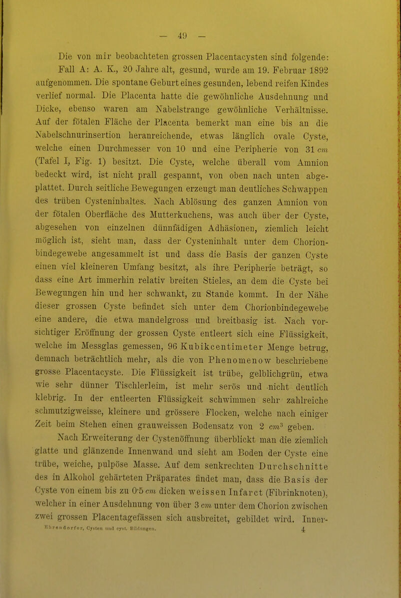 — 4<J - Die von mir beobachteten grossen Placentacysten sind folgende: Fall A: A. K, 20 Jahre alt, gesund, wurde am 19. Februar 1892 aufgenommen. Die spontane Geburt eines gesunden, lebend reifen Kindes verlief normal. Die Placenta hatte die gewöhnliche Ausdehnung und Dicke, ebenso waren am Nabelstrange gewöhnliche Verhältnisse. Auf der fötalen Fläche der Placenta bemerkt man eine bis an die Nabelschnurinsertion heranreichende, etwas länglich ovale Cyste, welche einen Durchmesser von 10 und eine Peripherie von 31 cm (Tafel I; Fig. 1) besitzt. Die Cyste, welche überall vom Amnion bedeckt wird, ist nicht prall gespannt, von oben nach unten abge- plattet. Durch seitliche Bewegungen erzeugt man deutliches Schwappen des trüben Cysteninhaltes. Nach Ablösung des ganzen Amnion von der fötalen Oberfläche des Mutterkuchens, was auch über der Cyste, abgesehen von einzelnen dünnfädigen Adhäsionen, ziemlich leicht möglich ist, sieht man, dass der Cysteninhalt unter dem Chorion- bindegewebe angesammelt ist und dass die Basis der ganzen Cyste einen viel kleineren Umfang besitzt, als ihre Peripherie beträgt, so dass eine Art immerhin relativ breiten Stieles, an dem die Cyste bei Bewegungen hin und her schwankt, zu Stande kommt. In der Nähe dieser grossen Cyste befindet sich unter dem Chorionbindegewebe eine andere, die etwa mandelgross und breitbasig ist. Nach vor- sichtiger Eröfihung der grossen Cyste entleert sich eine Flüssigkeit, welche im Messglas gemessen, 96 Kubikcentimeter Menge betrug, demnach beträchtlich mehr, als die von Phenomenow beschriebene grosse Placentacyste. Die Flüssigkeit ist trübe, gelblichgrün, etwa wie sehr dünner Tischlerleim, ist mehr serös und nicht deutlich klebrig. In der entleerten Flüssigkeit schwimmen sehr zahlreiche schmutzigweisse, kleinere und grössere Flocken, welche nach einiger Zeit beim Stehen einen grauweissen Bodensatz von 2 cm^ geben. Nach Erweiterung der Cystenöffnung überblickt man die ziemlich glatte und glänzende Innenwand und sieht am Boden der Cyste eine trübe, weiche, pulpöse Masse. Auf dem senkrechten Durchschnitte des in Alkohol gehärteten Präparates findet man, dass die Basis der Cyste von einem bis zu 0-5cm dicken weissen Infarct (Fibrinknoten}, welcher in einer Ausdehnung von über 3 cm unter dem Chorion zwischen zwei grossen Placentagefässen sich ausbreitet, gebildet wird. Inner- Ell reu dorfer, Cjf.ten nnd cyiit. Bildungen. A