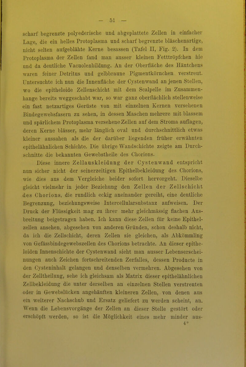scharf begrenzte polyederische und abgeplattete Zellen in einfacher Lage, die ein helles Protoplasma und scharf begrenzte bläschenartige, nicht selten aufgeblähte Kerne besassen (Tafel II, Fig. 2). In dem Protoplasma der Zellen fand man ausser kleinen Fetttröpfchen hie und da deutliche Vacuolenbildung. An der Oberfläche des Häutchens Avaren feiner Detritus und gelbbraune Pigmentkörnchen verstreut. Untersuchte ich nun die Innenfläche der Cystenwand an jenen Stellen, wo die epitheloide Zellenschicht mit dem Scalpelle im Zusammen- hange bereits weggeschabt war, so war ganz oberflächlich stellenweise ein fast netzartiges Gerüste von mit einzelnen Kernen versehenen Bindegewebsfasern zu sehen, in dessen Maschen mehrere mit blassem und spärlichem Protoplasma versehene Zellen auf dem Stroma auflagen, deren Kerne blässer, mehr länglich oval und durchschnittlich etwas kleiner aussahen als die der darüber liegenden früher erwähnten epithelähnlichen Schichte. Die übrige Wandschiclite zeigte am Durch- schnitte die bekannten Gewebstheile des Chorions. Diese innere Zellauskleidung der Cystenwand entspricht nun sicher nicht der seinerzeitigen Epithelbekleidung des Chorions, wie dies aus dem Vergleiche beider sofort hervorgeht. Dieselbe gleicht vielmehr in jeder Beziehung den Zellen der Zellschicht des Chorions, die rundlich eckig aneinander gereiht, eine deutliche Begrenzung, beziehungsweise Intercellularsubstanz aufweisen. Der Druck der Flüssigkeit mag zu ihrer mehr gleichmässig flachen Aus- breitung beigetragen haben. Ich kann diese Zellen für keine Epithel- zellen ansehen, abgesehen von anderen Gründen, schon deshalb nicht, da ich die Zellschicht, deren Zellen sie gleichen, als Abkömmling von Gefässbindegewebszellen des Chorions betrachte. An dieser epithe- loiden Innenschichte der Cystenwand sieht man ausser Lebenserschei- mmgen auch Zeichen fortschreitenden Zerfalles, dessen Producte in den Cysteninhalt gelangen und denselben vermehren. Abgesehen von der Zelltheilung, sehe ich gleichsam als Matrix dieser epithelähnlicheu Zellbekleidung die unter derselben an einzelnen Stellen verstreuten oder in Gewebslücken angehäuften kleineren Zellen, von denen aus ein weiterer Nachschub und Ersatz geliefert zu werden scheint, an. Wenn die Lebensvorgänge der Zellen an dieser Stelle gestört oder erschöpft werden, so ist die Möglichkeit eines mehr minder aus- 4*
