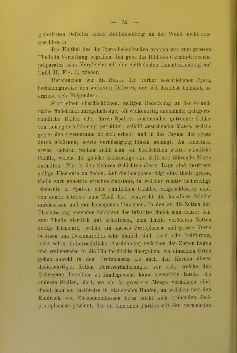 gebreiteten Defectes dieser Zellbekleidung an der Wand nicht aus- geschlossen. Das Epithel des die Cyste bedeckenden Amnion war zum grossen Theile in Verfettung begriffen. Ich gebe das Bild des Carmin-Glycerin- präparates zum Vergleiche mit der epitheloiden Innenbekleidung auf Tafel II, Fig. 3, wieder. Untersuchen wir die Basis der vorher beschriebenen Cyste, beziehungsweise den weissen Infarct, der sich daselbst befindet, so ergiebt sich Folgendes: Statt einer oberflächlichen, zelligen Bedeckung an der Grund- fläche findet man unregelmässige, oft wolkenartig aneinander gelagerte rundliche Ballen oder durch Spalten voneinander getrennte Felder von homogen feinkörnig getrübter, coUoid aussehender Masse, welche gegen den Cystenraum zu sich erhebt und in das Cavum der Cyste durch Ablösung, sowie Verflüssigung hinein gelangt. An einzelneu etwas tieferen Stellen sieht man oft beträchtlich weite, rundliche Canäle, welche die gleiche feinkörnige und Zellreste führende Masse enthalten. Nur in den tieferen Schichten dieser Lage sind verstreut zellige Elemente zu finden. Auf die homogene folgt eine theils gross-, theils zart genetzte streifige Substanz, in welcher relativ mehrzellige Elemente in Spalten oder rundlichen Canälen eingeschlossen sind, von denen letztere zum Theil fast senkrecht die lamellöse Schicht durchsetzen und zur homogenen hinziehen. In den an die Zotten der -Placenta angrenzenden Schichten des Infarctes findet man ausser den .zum Theile ziemlich gut erhaltenen, zum Theile verödeten Zotten zellige Elemente, welche ein blasses Protoplasma und grosse Kerne -besitzen und Deciduazellen sehr ähnlich sind, insel- oder keilförmig, nicht selten in beträchtlicher Ausdehnung zwischen den Zotten liegen und stellenweise in die Fibrinschichte übergehen. An einzelnen Orten .gehen sowohl in dem Protoplasma als auch den Kernen dieser deciduaartigen Zellen Form Veränderungen vor sich, welche den üebergang derselben zu Bindegewebe kaum bezweifeln lassen. An anderen Stellen, dort, wo sie in grösserer Menge vorhanden sind, .findet man sie theilweise in glänzenden Haufen, an welchen man den Eindruck von Zusammenfliessen ihres leicht sich trübenden Zell- protoplasmas gewinnt, das an einzelnen Partien mit der vermehrten