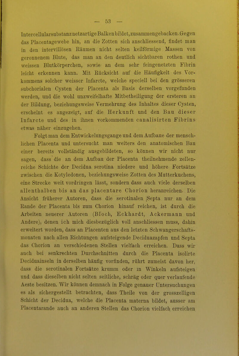 Intercellularsubstanz netzartige Balkenbildet, zusammengebacken. Gegen das Placentagewebe hin, an die Zotten sich anschliessend, findet man in den intervillösen Räumen nicht selten keilförmige Massen von geronnenem Blute, das man an den deutlich sichtbaren rothen und weissen Blutkörperchen, sowie an dem sehr feingenetzten Fibrin leicht erkennen kann. Mit Eücksicht auf die Häufigkeit des Vor- kommens solcher weisser Infarcte, welche speciell bei den grösseren subchorialen Cysten der Placenta als Basis derselben vorgefunden werden, und die wohl unzweifelhafte Mitbetheiligung der ersteren an der Bildung, beziehungsweise Vermehrung des Inhaltes dieser Cysten, erscheint es angezeigt, auf die Herkunft und den Bau dieser Infarcte und des in ihnen vorkommenden caualisirten Fibrins etwas näher einzugehen. Folgt man dem Entwickelungsgange und dem Aufbaue der mensch- lichen Placenta und untersucht man weiters den anatomischen Bau einer bereits vollständig ausgebildeten, so können wir nicht nur sagen, dass die an dem Aufbau der Placenta theilnehmende zellen- reiche Schichte der Decidua serotina niedere und höhere Fortsätze zwischen die Kotyledonen, beziehungsweise Zotten des Mutterkuchens, eine Strecke weit vordringen lässt, sondern dass auch viele derselben allenthalben bis an das placentare Chorion heranreichen. Die Ansicht früherer Autoren, dass die serotinalen [Septa nur an dem Rande der Placenta bis zum Chorion hinauf reichen, ist durch die Arbeiten neuerer Autoren (Bloch, Eckhardt, Ackermann und Andere), denen ich mich diesbezüglich voll anschliessen muss, dahin erweitert worden, dass an Placenten aus den letzten Schwangerschafts- monaten nach allen Richtungen aufsteigende Deciduazapfen und Septa das Chorion an verschiedenen Stellen vielfach erreichen. Dass wir auch bei senkrechten Durchschnitten durch die Placenta isolirte Deciduainseln in derselben häufig vorfinden, rührt zumeist davon her, dass die serotinalen Fortsätze krumm oder m Winkeln aufsteigen und dass dieselben nicht selten seitliche, schräg oder quer verlaufende Aeste besitzen. Wir können demnach in Folge genauer Untersuchungen es als sichergestellt betrachten, dass Theile von der grosszelligen Schicht der Decidua, welche die Placenta materna bildet, ausser am Placentarande auch an anderen Stellen das Chorion vielfach erreichen