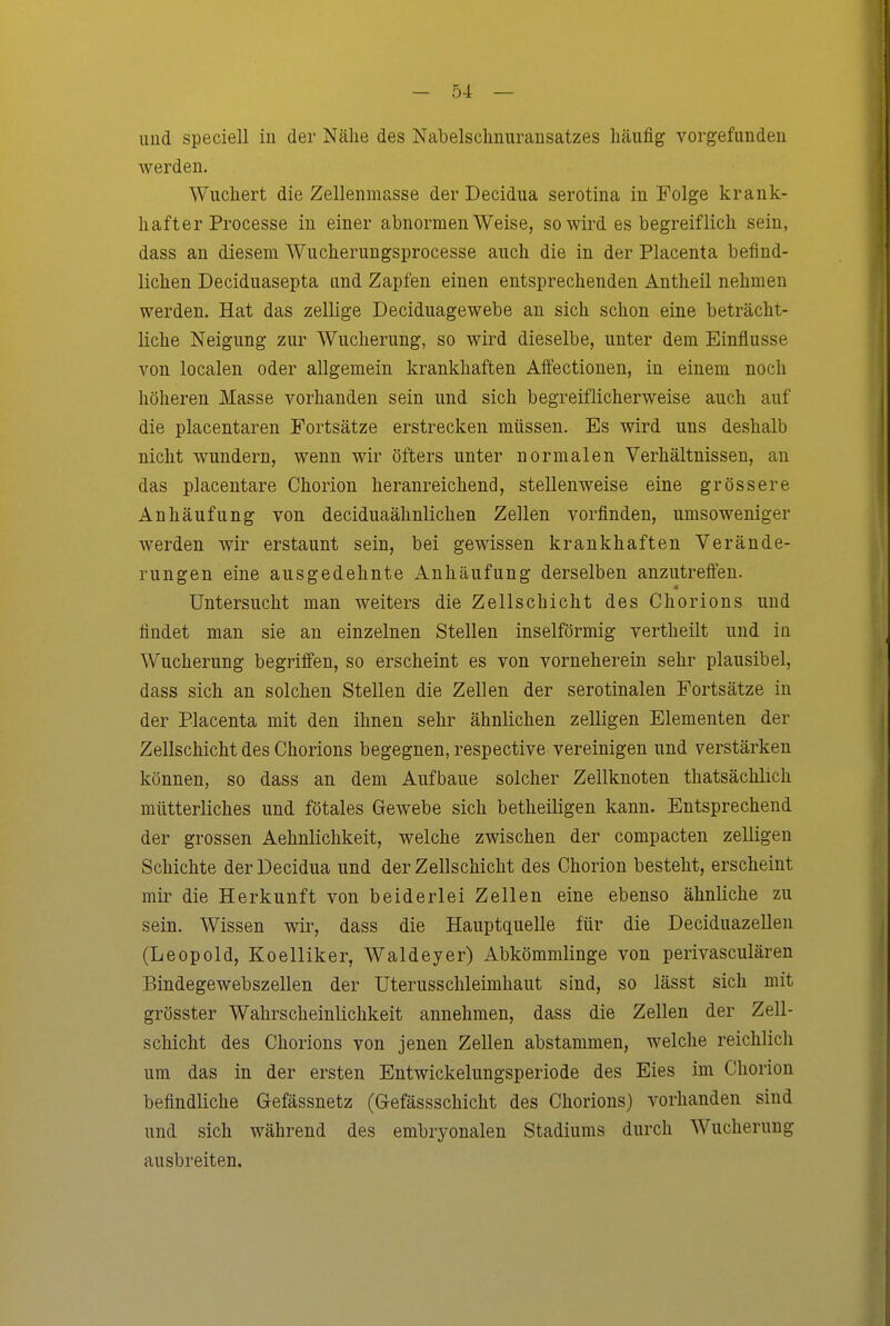 imd speciell in der Nähe des Nabelschnuransatzes häufig vorgefundeu werden. Wuchert die Zelleiimasse der Decidua serotina in Folge krank- hafter Processe in einer abnormen Weise, so wird es begreiflich sein, dass an diesem Wucherungsprocesse auch die in der Placenta befind- lichen Deciduasepta und Zapfen einen entsprechenden Antheil nehmen werden. Hat das zellige Deciduagewebe an sich schon eine beträcht- liche Neigung zur Wucherung, so wird dieselbe, unter dem Einflüsse von localen oder allgemein krankhaften Affectionen, in einem noch höheren Masse vorhanden sein und sich begreiflicherweise auch auf die placentaren Fortsätze erstrecken müssen. Es wird uns deshalb nicht wundern, wenn wir öfters unter normalen Verhältnissen, an das placentare Chorion heranreichend, stellenweise eine grössere Anhäufung von deciduaähnlichen Zellen vorfinden, umsoweniger werden wir erstaunt sein, bei gewissen krankhaften Verände- rungen eine ausgedehnte Anhäufung derselben anzutreffen. Untersucht man weiters die Zellschicht des Chorions und findet man sie an einzelnen Stellen inselförmig vertheilt und in Wucherung begriffen, so erscheint es von vorneherein sehr plausibel, dass sich an solchen Stellen die Zellen der serotinalen Fortsätze in der Placenta mit den ihnen sehr ähnlichen zelligen Elementen der Zellschicht des Chorions begegnen, respective vereinigen und verstärken können, so dass an dem Aufbaue solcher Zellknoten thatsächlich mütterliches und fötales Gewebe sich betheiligen kann. Entsprechend der grossen Aehnlichkeit, welche zwischen der compacten zelligen Schichte der Decidua und der Zellschicht des Chorion besteht, erscheint mir die Herkunft von beiderlei Zellen eine ebenso ähnliche zu sein. Wissen wir, dass die Hauptquelle für die Deciduazellen (Leopold, Koelliker, Waldeyer) Abkömmlinge von perivasculären Bindegewebszellen der Uterusschleimhaut sind, so lässt sich mit grösster Wahrscheinlichkeit annehmen, dass die Zellen der Zell- schicht des Chorions von jenen Zellen abstammen, welche reichlich um das in der ersten Entwickelungsperiode des Eies im Chorion befindliche Gefässnetz (Gefässschicht des Chorions) vorhanden sind und sich während des embryonalen Stadiums durch Wucherung ausbreiten.
