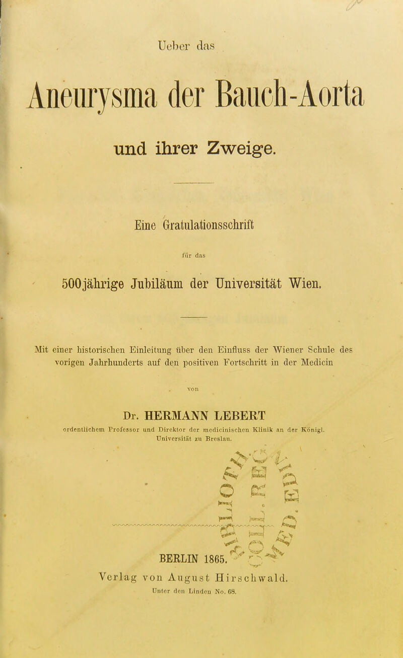Ueber das Aneurysma der Bauch und ihrer Zweige. -Aorta Eine Gratulationsschrift für das öOOjährige Jubiläum der Universität Wien. Mit einer historischen Einleitung über den Einfluss der Wiener Schule des vorigen Jahrhunderts auf den positiven Fortschritt in der Medicin Dr. HERMANN LEBERT ordentlichem Professor und Direktor der modicinischen Klinik an der Königl. Universität zu Breslau. ^ ^ ^ O K ^ , •. («rare? ®, ^ BERLIN 1865. Verlag von August Hirscliwald. Unter den Mndeu No, G8.