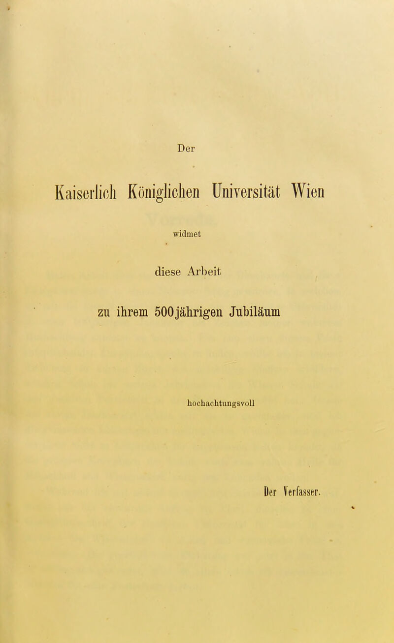 Der Kaiserlich Königlichen Universität Wien widmet diese Arbeit ZU ihrem 500jährigen Jubiläum hochachtungsvoll Der Verfasser.
