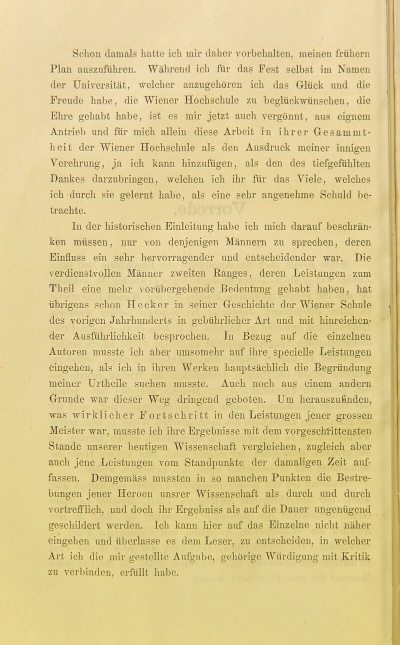 Schon damals hatte ich mir daher vorbehalten, meinen frühern Plan auszuführen. Während ich für das Pest selbst im Namen der Universität, welcher anzugehören ich das Glück und die Freude habe, die Wiener Hochschule zu beglückwünschen, die Ehre gehabt habe, ist es mir jetzt auch vergönnt, aus eignem Antrieb und für mich allein diese Arbeit in ihrer Gesammt- heit der Wiener Hochschule als den Ausdruck meiner innigen Verehrung, ja ich kann hinzufügen, als den des tiefgefühlten Dankes darzubringen, welchen ich ihr für das Viele, welches ich durch sie gelernt habe, als eine sehr angenehme Schuld be- trachte. In der historischen Einleitung habe ich mich darauf beschrän- ken müssen, nur von denjenigen Männern zu sprechen, deren Einfluss ein sehr hervorragender und entscheidender war. Die verdienstvollen Männer zweiten Ranges, deren Leistungen zum Theil eine mehr vorübergehende Bedeutung gehabt haben, hat übrigens schon Heck er in seiner Geschichte der Wiener Schule des vorigen Jahrhunderts in gebührlicher Art und mit hinreichen- der Ausfülirlichkeit besprochen. In Bezug auf die einzelnen Autoren musste ich aber umsomehr auf ihre specielle Leistungen eingehen, als ich in ihren Werken hauptsächlich die Begründung meiner Urtheile suchen musste. Auch noch aus einem andern Grunde war dieser Weg dringend geboten. Um herauszufinden, was wirklicher Fortschritt in den Leistungen jener gTOSsen Meister war, musste ich ihre Ergebnisse mit dem vorgeschrittensten Stande unserer heutigen Wissenschaft vergleichen, zugleich aber auch jene Leistungen vom Standpunkte der damaligen Zeit auf- fassen. Demgemäss mussten in so manchen Punkten die Bestre- bungen jeuer Heroen unsrer Wissenschaft als durcli und durch vortrefflich, und doch ihr Ergebniss als auf die Dauer ungenügend geschildert werden. Ich kann hier auf das Einzelne nicht näher eingehen und überlasse es dem Leser, zu entscheiden, in welcher Art ich die mir gestellte Aufgabe, gehörige Würdigung mit Eautik zu verbinden, erfüllt habe.