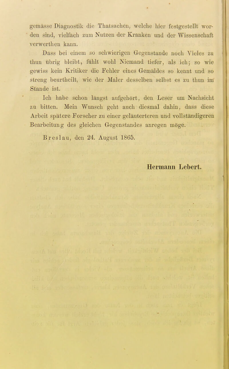 gemässe Diagnostik die Thatsachcn, welche hier festgestellt wor- den sind, vielfach zum Nutzen der Kranken und der Wissenschaft verwerthen kann. Dass bei einem so schwierigen Gegenstande noch Vieles zu thun übrig bleibt, fühlt wohl Niemand tiefer, als ich; so wie gewiss kein Kritiker die Fehler eines Gemäldes so kennt und so streng beurtheilt, wie der Maler desselben selbst es zu thun im Stande ist. Ich habe schon längst aufgehört, den Leser um Nachsicht zu bitten. Mein Wunsch geht auch diesmal dahin, dass diese Arbeit spätere Forscher zu einer geläuterteren und vollständigeren Bearbeitung des gleichen Gegenstandes anregen möge. Breslau, den 24. August 1865. Hermann Lebert.