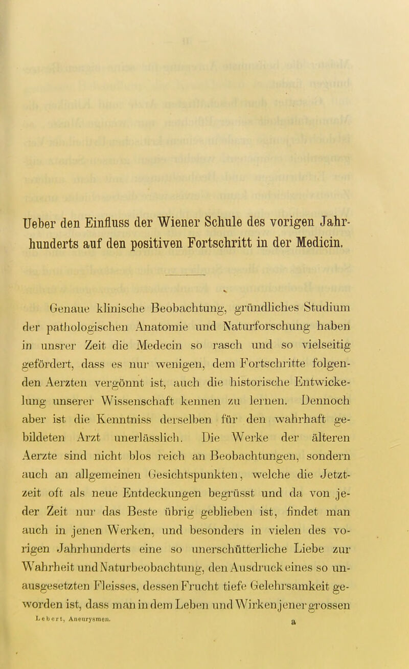 Ueber den Einfluss der Wiener Schule des vorigen Jahr- hunderts auf den positiven Fortschritt in der Medicin. Genaue klinische Beobachtung, gründliches Studium der pathologischen Anatomie und Natiu-forschung haben in unsrer Zeit die Medecin so rasch und so vielseitig gefördert, dass es nur wenigen, dem Fortschritte folgen- den Aerzten vergönnt ist, auch die historische Entwicke- lung imserer Wissenschaft kennen zu lernen. Dennoch aber ist die Kenntniss derselben für den wahrhaft ge- bildeten Arzt unerlässlicli. Die Werke der älteren Aerzte sind nicht blos reich an Beobachtungen, sondern auch an allgemeinen (;!esichtspunkten, welche die Jetzt- zeit oft als neue Entdeckungen begrüsst und da von je- der Zeit nur das Beste übrig geblieben ist, findet man auch in jenen Werken, und besonders in vielen des vo- rigen Jahrhunderts eine so unerschütterliche Liebe zur W^ahrheit und Naturbeobachtimg, den Ausdruck eines so un- ausgesetzten Fleisses, dessen Frucht tiefe Gelehrsamkeit ge- worden ist, dtiss man in dem Leben und Wirken]energrossen l^ebcrt, Aneurysmen. o