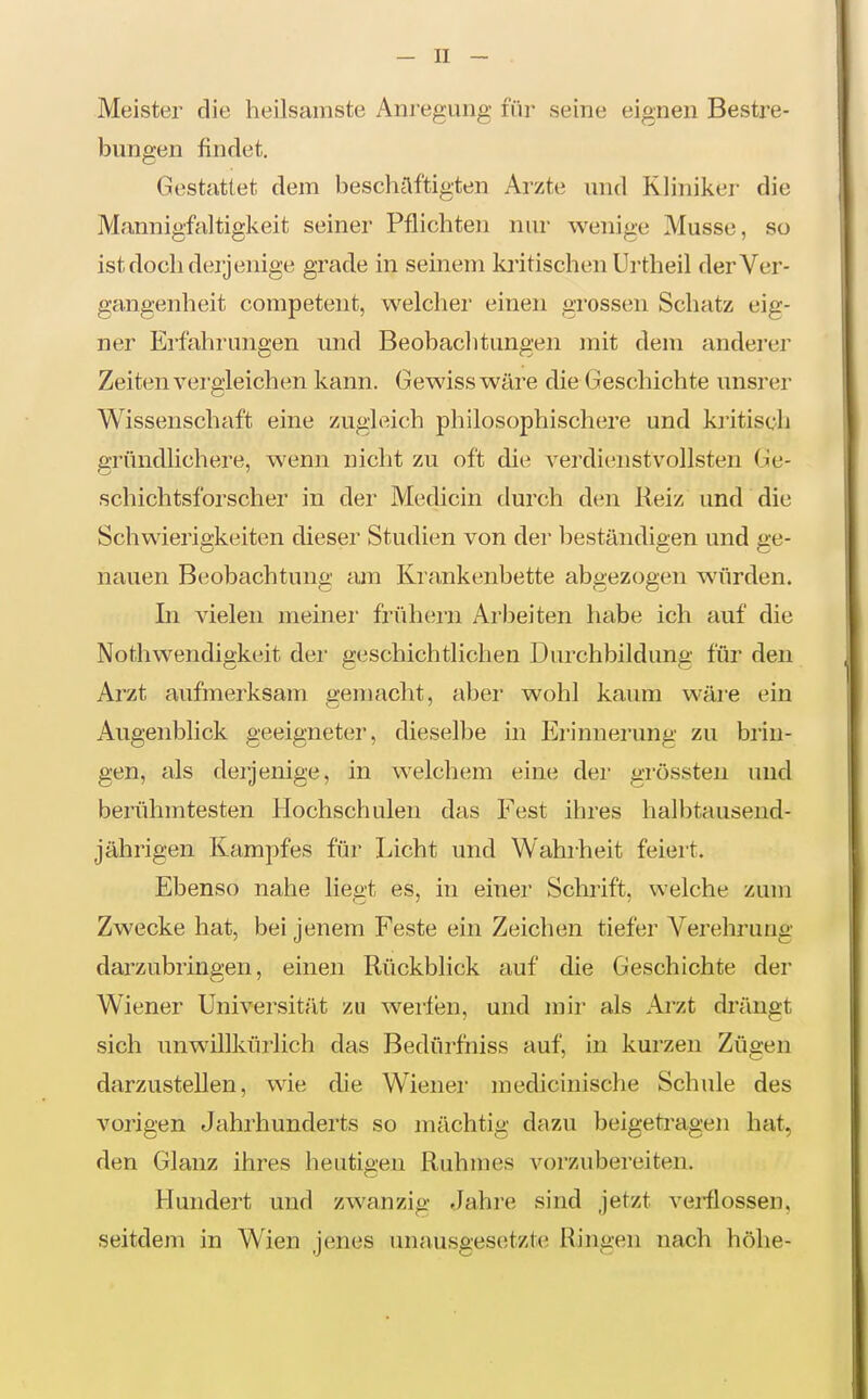 Meister die heilsamste Anregung für seine eignen Bestre- bungen findet. Gestattet dem beschäftigten Arzte und Kliniker die Mannigfaltigkeit seiner Pflichten nur wenige Müsse, so ist doch derjenige grade in seinem kritischen Urtheil der Ver- gangenheit competeiit, welcher einen grossen Schatz eig- ner Erfahrungen und Beobachtungen mit dem anderer Zeiten vei'gleichen kann. Gewiss wäre die Geschichte unsrer Wissenschaft eine zugleich philosophischere und kritisch gründlichere, wenn nicht zu oft die verdienstvollsten Ge- schichtsforscher in dei' Medicin durch den Reiz und die Schwierigkeiten dieser Studien von der beständigen und ge- nauen Beobachtung am Krankenbette abgezogen würden. In vielen meiner frühern Arbeiten habe ich auf die Nothwendigkeit der geschichtlichen Durchbildung für den Arzt aufmerksam gemacht, aber wohl kaum wäre ein Augenblick geeigneter, dieselbe in Erinnerung zu brin- gen, als derjenige, in welchem eine der grössten und berühmtesten Hochschulen das Fest ihres halbtausend- jährigen Kampfes für Licht und Wahi'heit feiert. Ebenso nahe liegt es, in einer Schrift, welche zum Zwecke hat, bei jenem Feste ein Zeichen tiefer Verehrung darzubringen, einen Rückblick auf die Geschichte der Wiener Universität zu weilen, und mir als Ai'zt drängt sich unwillkürlich das Bedürfniss auf, in kurzen Zügen darzustellen, wie die Wienei- medicinische Schule des vorigen Jahrhunderts so mächtig dazu beigeti'agen hat, den Glanz ihres heutigen Ruhmes vorzubereiten. Hundert und zwanzig Jahre sind jetzt vei-flossen, seitdem in Wien jenes unausgesetzte Ringen nach höhe-