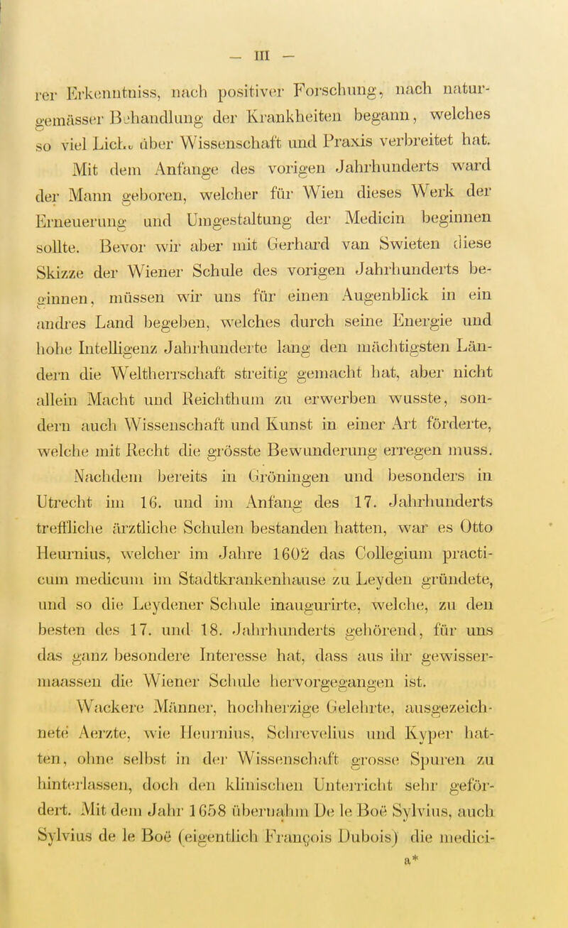 rer Krkonutniss, nach positiver Forschung, nach natur- gemässor BehancUimg der Krankheiten begann, welches so viel Lieh, tiber Wissenschaft und Praxis verbreitet hat Mit dem Anfange des vorigen Jahrhunderts ward der Mann geboren, welcher für Wien dieses Werk der Erneuerung und Unigestaltung der Medicin beginnen sollte. Bevor wir aber mit Gerhard van Swieten diese Skizze der Wiener Schule des vorigen Jahrhunderts be- ginnen, müssen wir uns für einen Augenblick in ein andres Land begelsen, welches durch seine Energie und hohe Intelligenz Jahrhunderte lang den mächtigsten Län- dern die Weltherrschaft streitig gemacht hat, aber nicht allein Macht und Heichthum zu erwerben wusste, son- deni auch Wissenschaft und Kunst in einer Art förderte, welche mit Recht die grösste Bewunderung erregen muss. Nachdem bereits in Ürönineen und besonders in Utrecht im 16. und im Anfano- des 17. Jahrhunderts treflliche ärztliche Schulen bestanden hatten, war es Otto Heurnius, welcher im Jahre 1602 das Collegium practi- cum medicum im Stadtkrankenhause zu Leyden gründete, und so die Leydener Schule inaugurirte, welche, zu den besten des 17. und 18. Jahrhunderts gehörend, für uns das gfuiz besondei'e Interesse hat, dass aus ihr gewisser- maassen di(i Wiener Schule hervorgegangen ist. Wackere Männer, hochhei'zige Gelehrte, ausgezeich- nete; Aerzte, wie Heurnius, Scluevelius und Kyper hat- ten, ohne selbst in der Wissenschaft grosse Spuren zu hint(;j-lassen, doch den klinischen Unterricht sehr geför- dert. Mit dem Jahr 1658 übernahm De le Boe Sylvins, auch Sylvius de le Boe (eigentlich Frangois Dubois) die medici- a*