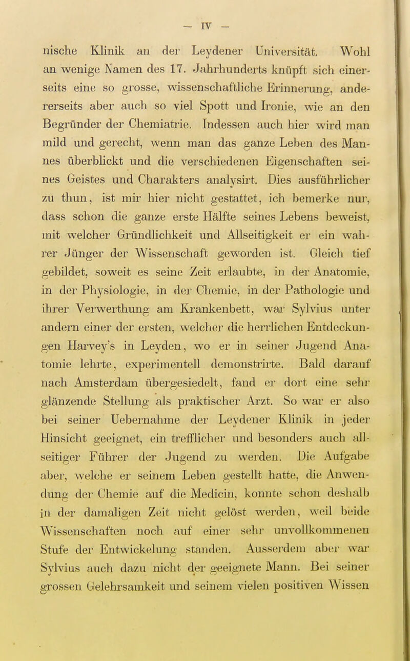 nische Klinik an der Leydener Universität, Wohl an wenige Namen des 17. Jahrhunderts knüpft sich einer- seits eine so gi'osse, wissenschaftliche Erinnerung, ande- rerseits aber auch so viel Spott und Ironie, wie an den Begründer der Chemiatrie. Indessen auch hier wird man mild und gerecht, wenn man das ganze Leben des Man- nes überblickt und die verschiedenen Eigenschaften sei- nes Geistes und Charakters analysirt. Dies ausführlicher zu thun, ist mir hier nicht gestattet, ich bemerke nur, dass schon die ganze erste Hälfte seines Lebens beweist, mit welcher Gründlichkeit und Allseitigkeit er ein wah- rer Jünger der Wissenscliaft geworden ist. Gleich tief gebildet, soweit es seine Zeit erlaubte, in der Anatomie, in der Physiologie, in der Chemie, in der Pathologie und ihrer Verwerthung am Krankenbett, wai Syhdus unter andern einer der ersten, welcher die herrlichen Entdeckun- gen Harvey's in Leyden, wo er in seiner Jugend Ana- tomie lehrte, experimentell denionstrirte. Bald darauf nach Amsterdam übergesiedelt, fand er dort eine sehr glänzende Stellung als praktischer Arzt. So war er also bei seiner Uebernahme der Leydener Klinik in jeder Hinsicht geeignet, ein ti'efFlicher und besonders auch all- seitiger Führer der Jugend zu werden. Die Aufgabe aber, welche er seinem Leben gestellt hatte, die Anwen- dung der Chemie auf die Medicin, konnte schon deshalb in der damaligen Zeit nicht gelöst werden, weil beide Wissenschaften noch auf einer sehr unvollkommenen Stufe der Entwickelung standen. Ausserdem aber wai- Sylvias auch dazu nicht der geeignete Mann. Bei seiner grossen Gelehrsamkeit und seinem vielen positiven Wissen