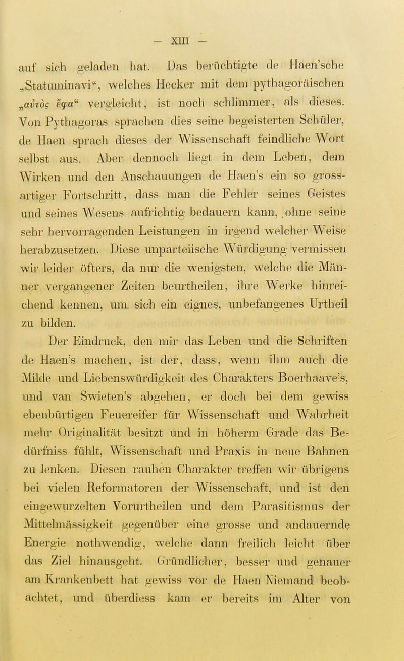 auf sich geladen liat. Das bertichtigte Haen'sche „Statuminavi, welches Hecker mit dem pythagoräischen ^avTÖg €(fa'' vergleicht, ist noch schlimmer, als dieses. Von Pythagoras sprachen dies seine begeisterten Schülei', de Haen sprach dieses der Wissenschaft feindliche Wort selbst aus. Aber dennoch li(;gt in dem Leben, dem Wii'ken und den iVnschauungen de Haen's ein so gross- ai-tieer Fortschritt, dass man die Fehler seines Geistes und seines Wesens aufrichtig bedauern kann, .ohne seine sehr hervorragenden Leistungen in irgend welcher Weise herabzusetzen. Diese unparteiische Würdigung vermissen wir leider öfters, da nur die wenigsten, w^elche die Man- ner versana-ener Zeiten beurtheilen, ihre Werke hinrei- chend kennen, um sich ein eignes, unbefangenes Urtheil zu bilden. Der Eindi'uck, den mir das Leben und die Schriften de Haen's machen, ist der, dass, w^enn ihm auch die Milde und Liebenswürdigkeit des Charakters Boerhaave's, und van Swieten's aba-ehen, er doch bei dem o-ewiss ebenbürtigen Feuereifer für Wissenschaft und Wahrheit mehr Originalität besitzt und in höherm Grade das Be- dürfmss fühlt, Wissenschaft und Praxis in neue Bahnen zu lenken. Diesen rauhen Charakter treffen wir übrigens bei vielen Refoi'matoren der Wissenschaft, und ist den eingewurzelten Vorurtheileii und dem Parasitismus der Mittelmässigkeit gegenüljer eine; grosse und andauernde Energie nothwendig, w^elche dann freilich leicht über das Ziel Ii inausgeht. Gründlicher, besser und genauer am Kraukenbett hat gewiss vor de Haen Niemand beob- achtet, und überdiess kam er bereits im Alter von