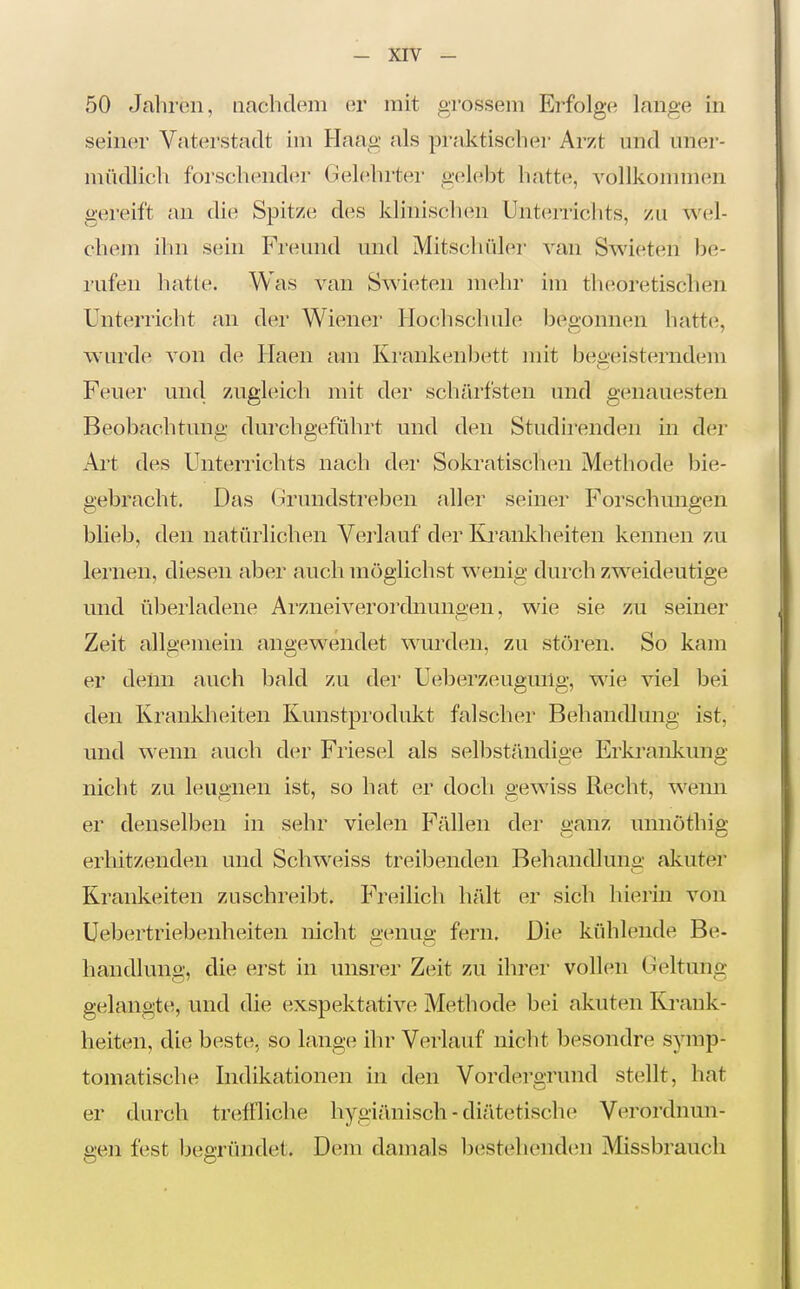 50 Jahren, nachdem er mit grossem Erfolge lange in seiner Vaterstadt im Haag als praktischer Arzt und uner- müdlich forschender Gelehrter gelebt hatte, vollkonnnen gereift an die Spitze des klinisclien Unterrichts, zu wel- chem ihn sein Freund und Mitschüler van Swieten be- i'ufen hatte. Was van Swieten mehr im theoretischen Unterricht an der Wiener Hochschule begonnen hatte, w'urde von de Ilaen am Krankenbett mit begeisterndem Feuer und zugleich mit der schärfsten und genauesten Beobachtung durchgeführt und den Studirenden in der Art des Unterrichts nach der Sokratischen Methode bie- gebracht. Das Hrundstreben aller seiner Forschungen blieb, den natürlichen Verlauf der Krankheiten kennen zu lernen, diesen aber auch möglichst wenig durch zweideutige und überladene Arzneiverordnungen, wie sie zu seiner Zeit allgemein angewendet wurden, zu stören. So kam er denn auch bald zu der Ueberzeugmlg, wie viel bei den Krankheiten Kunstprodukt falscher Behandlmig ist, und wenn auch der Friesel als selbständige Erkrankung nicht zu leugnen ist, so hat er doch gewiss Recht, wenii er denselben in sehr vielen Fällen der ganz unnöthig erhitzenden und Schweiss treibenden Behandlung akuter Kränkelten zuschreibt. Freilich hält er sich hierin von üebertriebenheiten nicht genug fern. Die kühlende Be- handlung, die erst in unsrer Zeit zu ihrer vollen Geltung gelangte, und die exspektative Methode bei akuten ICi-ank- heiten, die beste, so lange ihr Verlauf nicht besondre sym-p- toniatische Indikationen in den Vordergrund stellt, hat er durch treffliche hygi;lnisch - diätetische Verordnun- gen fest begründet. Dem damals bestehend(;n Missbrauch