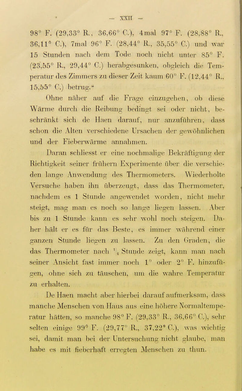 98 F. (29,33° R., 36,66 C), 4mal 97° F. (28,88 R., 36,11 C), 7inal 96 F. (28,44 Ii, 35,55 C.) und war 15 Stunden nach dem Tode noch nicht unter 85 F. (23,55 R., 29,44 C.) herabgesunken, obgleich die Tem- peratur des Zimmers zu di(!ser Zeit kaum 60 F. (12,44 R.. 15,55° C.) betrug.« Ohne näher auf die Frage einzugehen, ob diese Wärme durch die Reibuna- bedinct sei oder nicht, be- schränkt sich de Haen darauf, nur anzuführen, dass schon die xA.lten verschiedene Ursaclien der o'e\v()hnlichen und der Fieberwärmc annahmen. Daran schliesst er eine nochmahce Bekräftiouno: der Richtigkeit seiner frühem Experimente über die verschie- den lano-e Anwendung des Thermometers. Wiederholte Versuche haben ihn überzeugt, dass das Thermometer, nachdem es 1 Stunde aniiewendet worden, nicht mehr steigt, mag man es noch so lange liegen lassen. Aber bis zu 1 Stunde kann es sehr wohl noch steigen. Da- her hält er es für das Beste, es immer während einer ganzen Stunde liegen zu lassen. Zu den Graden, die das Thermometer nach ' ,t Stunde zeigt, kann man nach seiner Ansicht fast immer noch 1 oder 2 F. hinzufü- gen, ohne sich zu täuschen, um die wahre Temperatur zu erhalten. De Haen macht aber hierbei darauf aufmerksam, dass manche Menschen von Haus aus eine höhere Normaltempe- ratur hätten, so manche 98 F. (29,33 R., 36,66 C), sehr selten einige 99° F. (29,77 R., 37,22» C), was wichtig sei, damit man bei der Untersuchung nicht glaube, man habe es mit fieberhaft erregten Menschen zu thun.