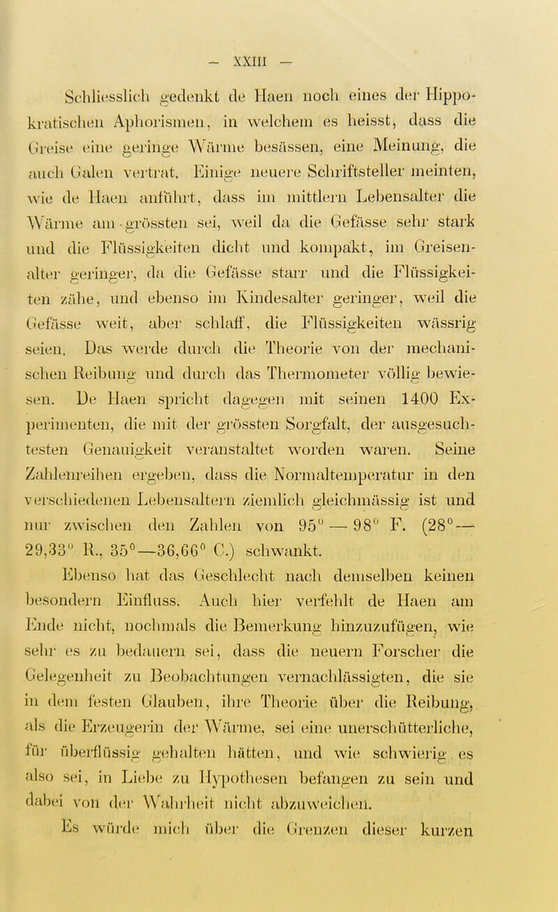 Schliesslich gedenkt de Haen noch eines der Hippo- kratischen Aphorismen, in welchem es heissfc, dass die Greise eine geringe Wärme besässen, eine Meiniuigv die auch Galen vertrat. Einige neuei-e Schriftsteller jneinten, wie de Haim anführt, dass im mittlem Lebensalter die Wäi'me am • üTössten sei, weil da die Gefässe sehr stark und die Flüssigkeiten dicht und kompaikt, im Greisen- alter geringer, da die Gefässe starr inid die Flüssigkei- ten zähe, und ebenso im Kindesaltei- geringer, weil die Gefässe weit, aber schlaff, die Flüssigkeiten wässrig seien. Das werde durch die Theorie von der mechani- schen Reibung und dui'ch das Thermojneter völlig bewie- sen. De Haen spricht dagegen mit seinen 1400 Ex- perimenten, die mit der grössten Sorgfalt, der ausgesuch- testen Genauia-keit vei-anstaltet worden wai'en. Seine Zahlenreihen ergebcni, dass die Normaltemperatur in den verschiedenen Lebensaltern ziemlich ü;leichmässiii' ist und nur zwischen den Zahlen von 95'— 98'' F. (28° — 29,33'^ R., 35°—36,66'^ C.) schwankt. Ebenso hat das Geschlecht nach demselben keinen besondei-n Einfluss. Auch hier verfehlt de Haen am Ende nicht, nochmals die Bemerkuna' hinzuzufügen, wie sehr es zu bedaiieiii sei, dass die neuern Forscher die Gelegenheit zu Beobachtungen vernachlässigten, die sie in dem festen Glauben, ihre Theorie über die Reibung, als die Erzeugerin der Wärme, sei eine unerschütterliche, für übeiilüssig gehalten liätten, und wie schwierig es also sei, in Liebe zu Hypothesen befangen zu sein und dabei von der Walulieit nicht abzuwcuclien. Es würde mich über die Grenzen dieser kurzen