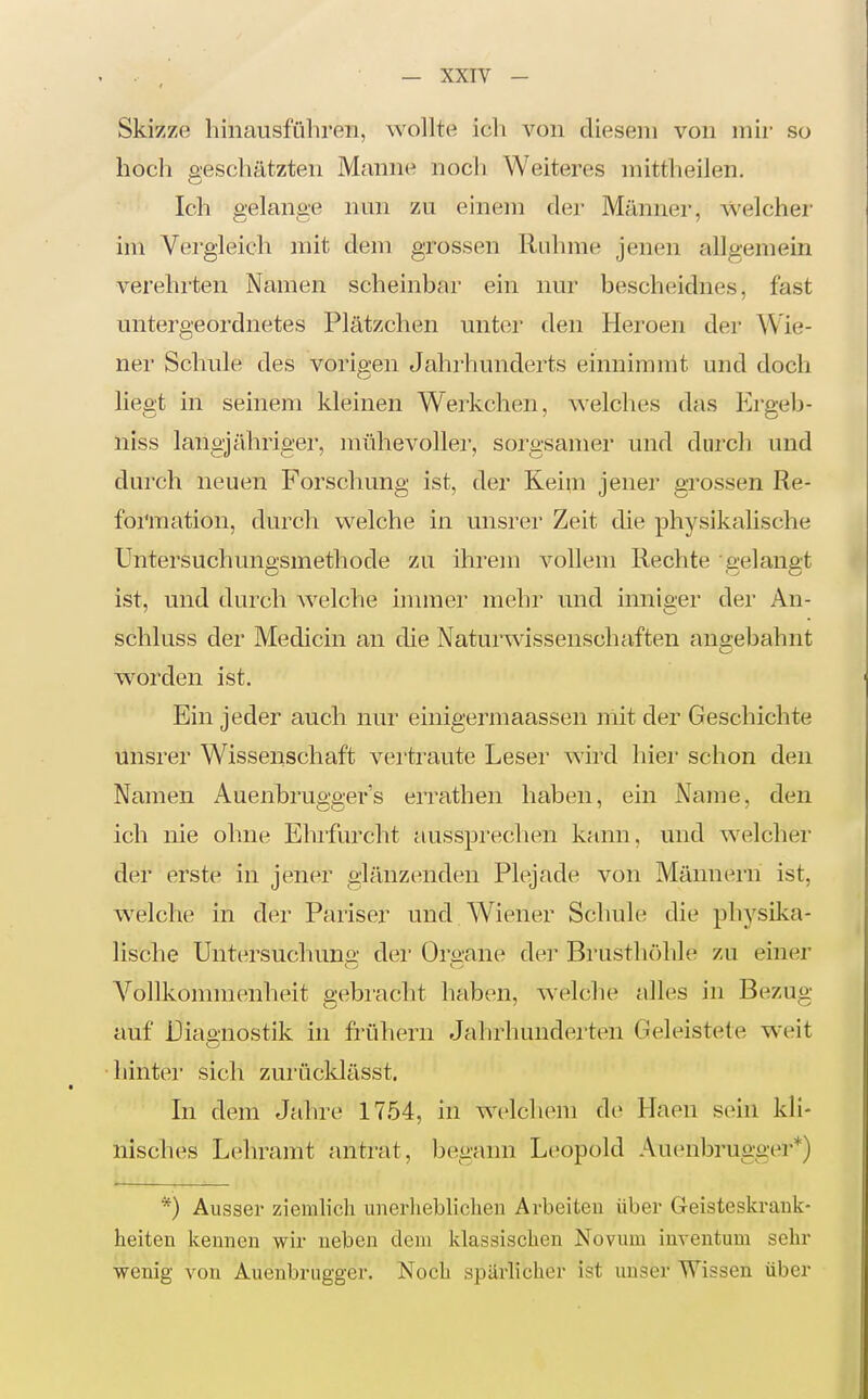 Skizze hinausführen, wollte ich A'^on diesem von mir so hocli aeschätzten Manne nocli Weiteres mittheilen. Ich gelange nun zu einem der Männer, welcher im Vergleich mit dem grossen Ruhme jenen allgemein verehrten Namen scheinbar ein nur bescheidnes, fast untergeordnetes Plätzchen unter den Heroen der Wie- ner Schule des vorigen Jahrhunderts einnimmt und doch liegt in seinem kleinen Werkchen, welches das Ergeh- niss langjähriger, mühevoller, sorgsamer und durch und durch neuen Forschung ist, der Keim jener grossen Re- formation, durch welche in unsrer Zeit die physikalische Untersuchungsmethode zu ihrem vollem Rechte gelangt ist, und durch Avelche innner mehr und inniger der An- schkiss der Medicin an die Naturwissenschaften angebahnt worden ist. Ein jeder auch nur einieermaassen niit der Geschichte unsrer Wissenschaft vertraute Leser wird hier schon den Namen Auenbruea-er's eiTathen haben, ein Name, den ich nie ohne Ehifurcht aussprechen kann, und welcher der erste in jener glänzenden Plejade von Männern ist, w^elche in der Pariser und Wiener Schule die physilca- lische Untersuchuno- dei' Organe der Brusthöhle zu einer A^ollkommenheit gebracht haben, welche alles in Bezug auf Diagnostik in frühern Jahrhunderten Geleistete w'eit hinter sich zurücldässt. In dem Jahre 1754, in welchem de Haen sein kli- nisches Lehramt antrat, begann Lc^opold Auenbruggei**) *) Ausser ziemlich unerheblichen Arbeiten über Geisteskrank- heiten kennen wir neben dem klassischen Novum inventum sehr wenig von Auenbrugger. Noch spärlicher ist unser Wissen über