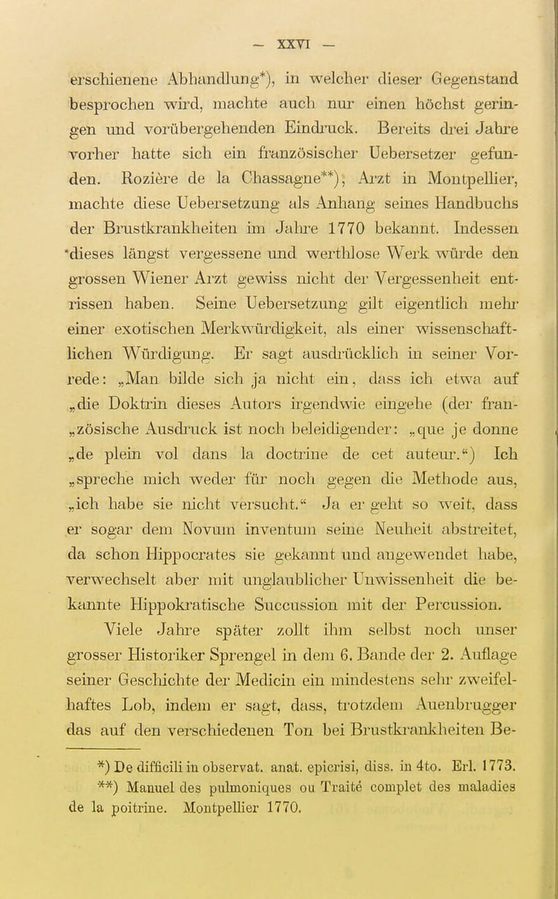 I - XXVI — erschienene Abhandlung*), in welcher dieser Gegenstand besprochen wird, machte auch nur einen höchst gerin- gen und vorübergehenden Eindi'uck. Bereits drei Jalire vorher hatte sich ein französischer Uebersetzer o-efun- den. Roziöre de la Chassagne**); Arzt in Montpellier, machte diese Uebersetzung als Anhang seines Handbuchs der Brastkrankheiten im Jalu'e 1770 bekannt. Indessen 'dieses längst vergessene und werthlose Werk würde den grossen Wiener Arzt gewiss nicht der Vergessenheit ent- rissen haben. Seine Uebersetzung gilt eigentlich melir einer exotischen Merkwürdigkeit, als einer wissenschaft- lichen Würdigung. Er sagt ausdi-ücklich in seiner Vor- rede: „Man bilde sich ja nicht ein, dass ich etwa auf „die Doktrin dieses Autors irgendwie eingehe (der fran- „zösische Ausdiaick ist noch beleidigender: „que je donne „de plein vol dans la doctrine de cet auteui\) Ich „spreche mich weder für noch gegen die Methode aus, „ich habe sie nicht versucht. Ja er geht so weit, dass er sogar dem Novum inventum seine Neuheit abstreitet, da schon Hippocrates sie gekannt und angewendet habe, verwechselt aber mit unglaublicher Unwissenheit die be- kannte Hippoki^atische Succussion mit der Percussiou. Viele Jahre später zoUt ihm selbst noch unser grosser Historiker Sprengel in dem 6. Bande der 2. Auflage seiner Geschichte der Medicin ein mindestens sehr zweifel- haftes Lob, indem er sagt, dass, trotzdem Auenbrugger das auf den verscliiedeneu Ton bei Brustkranldieiten Be- *) De difficili in observat. anat. epicrisi, diss. in 4to. Erl. 1773. **) Manuel des pulmoniques ou Traite complet des maladies de la poitrine. Montpellier 1770,