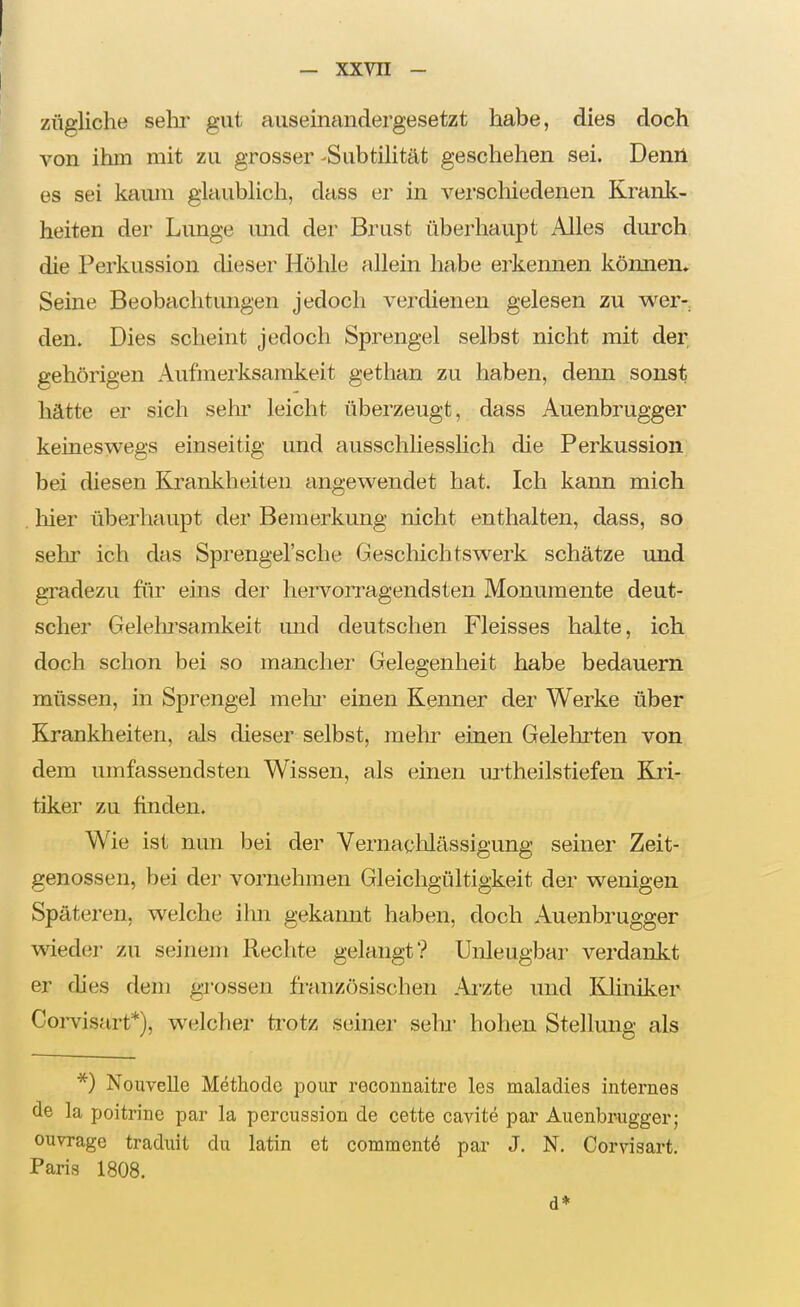 zügliche sehr gut auseinandergesetzt habe, dies doch von ihm mit zu grosser-Subtilität geschehen sei. Denü es sei kaum glaublich, dass er in verschiedenen Krank- heiten der Lunge imd der Brust überhaupt Alles durch, die Perkussion dieser Höhle allein habe erkennen können* Seine Beobachtungen jedoch verdienen gelesen zu wer- den. Dies scheint jedoch Sprengel selbst nicht mit der gehörigen Aufmerksamkeit gethan zu haben, denn sonst hätte er sich sein' leicht überzeugt, dass Auenbrugger keineswegs einseitig und ausschhesslich die Perkussion bei diesen Krankheiten angewendet hat. Ich kann mich liier überhaupt der Bemerkung nicht enthalten, dass, so sehr ich das Sprengel'sche Geschichtswerk schätze und gradezu für eins der hervoiTagendsten Monumente deut- scher Gelelu'samkeit mid deutschen Fleisses halte, ich doch schon bei so mancher Gelegenheit habe bedauern müssen, in Sprengel mein- einen Kenner der Werke über Krankheiten, als dieser selbst, mehr einen Gelehrten von dem umfassendsten Wissen, als einen m-theilstiefen Kri- tiker zu finden. Wie ist nun bei der Vernaolilässigung seiner Zeit- genossen, bei der vornehmen Gleichgültigkeit der wenigen Späteren, welche ihn gekannt haben, doch Auenbrugger wieder zu seinem Rechte gelangt? Unleugbar verdankt er ches dem grossen französischen Arzte und Kliniker Coi-visart*), welcher trotz seiner sehr hohen Stellung als *) Nouvelle Methode pour reconnaitre les maladies internes de la poitrine par la percussion de cette cavite par Auenbrugger; ouvrage traduit du latin et commentö par J. N. Corvisart. Paris 1808. d*