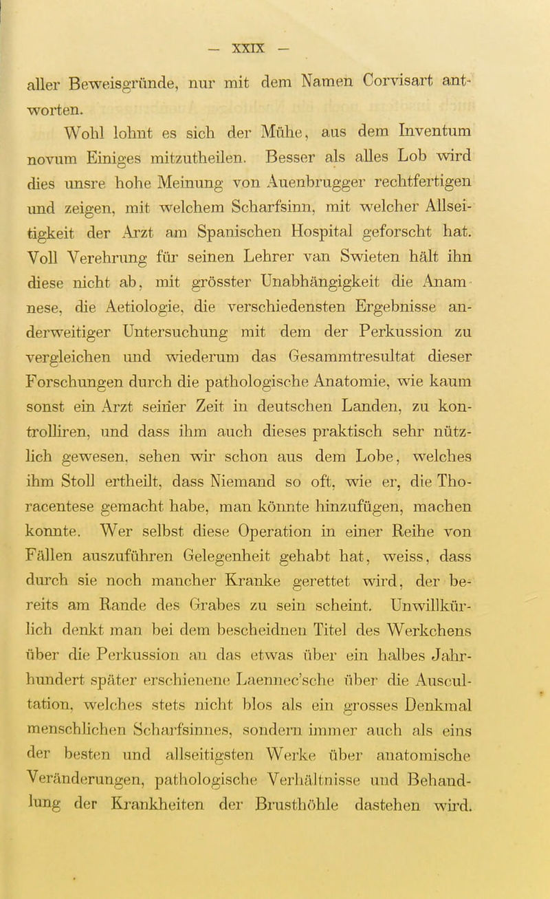 aller Beweisgründe, nur mit dem Namen Corvisart ant- worten. Wohl lohnt es sich der Mühe, aus dem Inventura novum Einiges mitzutheilen. Besser als alles Lob wird dies unsre hohe Meinung von Auenbrugger rechtfertigen imd zeigen, mit welchem Scharfsinn, mit welcher Allsei- tigkeit der Arzt am Spanischen Hospital geforscht hat. Voll Verehrung für seinen Lehrer van Swieten hält ihn diese nicht ab, mit grösster Unabhängigkeit die .Anam- nese, die Aetiologie, die verschiedensten Ergebnisse an- derweitiger Untersuchung mit dem der Perkussion zu vergleichen und wiederum das Gesammtresultat dieser Forschungen durch die pathologische Anatomie, wie kaum sonst ein Arzt seiner Zeit in deutschen Landen, zu kon- troUiren, und dass ihm auch dieses praktisch sehr nütz- lich gewesen, sehen wir schon aus dem Lobe, welches ihm Stoll ertheilt, dass Niemand so oft, wie er, die Tho- racentese gemacht habe, man könnte hinzufügen, machen konnte. Wer selbst diese Operation in einer Reihe von Fällen auszuführen Gelegenheit gehabt hat, weiss, dass durch sie noch mancher Kranke gerettet wird, der be- reits am Rande des Grabes zu sein scheint. Unwillkür- lich denlit man bei dem bescheidnen Titel des Werkchens über die Perkussion an das etwas über ein halbes Jahr- hundert später erschienene Laennec'sche über die Auscul- tation, welches stets nicht blos als ein grosses Denkmal menschhchen Scharfsinnes, sondern immer auch als eins der besten und allseitigsten Werke über anatomische Veränderungen, pathologische Verhältnisse und Behand- lung der Krankheiten der Brusthöhle dastehen wird.