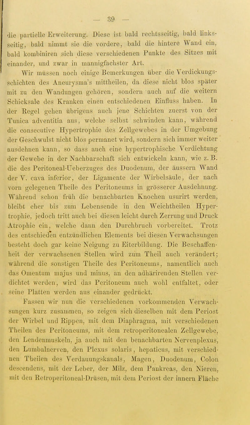 aie partielle Erweiterung. Diese ist bald rechtsseitig, bald links- seitig, bald nimmt sie die vordere, bald die hintere Wand ein, bald kombiniren sich diese verschiedenen Punkte des Sitzes mit einander, und zwai- in mannigfachster Art. Wir müssen noch einige Bemerkungen über die Verdickungs- Rchichten des Aneurysma's mittheilen, da diese nicht blos später mit zu den Wandungen gehören, sondern auch auf die weitern Schicksale des Kranken einen entschiedenen Einfluss haben. In der Regel gehen übrigens auch jene Schichten zuerst von der Tunica adventitia aus, welche selbst schwinden kann, während die consecutive Hj'pertrophie des Zellgewebes in der Umgebung der Geschwulst nicht blos permanet wird, sondern sich immer weiter ausdehnen kann, so dass auch eine hypertrophische Verdichtung der Gewebe in der Nachbarschaft sich entwickeln kann, wie z. B. die des Peritoneal-Ueberzuges des Duodenum, der äussern Wand der y. Cava inferior, der Ligamente der Wirbelsäule, der nach vorn gelegenen Theile des Peritoneums in grösserer Ausdehnung. Während schon früh die benachbarten Knochen usurirt werden, bleibt eher bis zum Lebensende in den Weichtheilen Hyper- trophie, jedoch tritt auch bei diesen leicht durch Zerrung und Druck Atrophie ein, welche dann den Durchbruch vorbereitet. Trotz des entschieden entzündlichen Elements bei diesen Verwachsungen besteht doch gar keine Neigung zu Eiterbildung. Die Beschaffen- heit der verwachsenen Stellen wird zum Theil auch verändert; während die sonstigen Theile des Peritoneums, namentlich auch das Omentum majus und minus, an den adhärirenden Stellen ver- dichtet werden, wird das Peritoneum auch wohl entfaltet, oder seine Platten werden aus einander gedrückt. Fassen wir nun die verschiedenen vorkommenden Verwach- sungen kurz zusammen, so zeigen sich dieselben mit dem Periost der Wirbel und Rippen, mit dem Diaplu-agma, mit verschiedenen Theilen des Peritoneums, mit dem retro])eritonealen Zellgewebe, den Lendenmuskeln, ja auch mit den benachbarten Nervenplexus, den Lumbalncrven, den Plexus solaris, hepaticus, mit verschied- nen Theilen des Verdauungskanals, Magen, Duodenum, Colon desoendens, mit der Leber, der Milz, dem Pankreas, den Nieren, mit den Retroperitoneal-Drüsen, mit dem Periost der innern Fläche