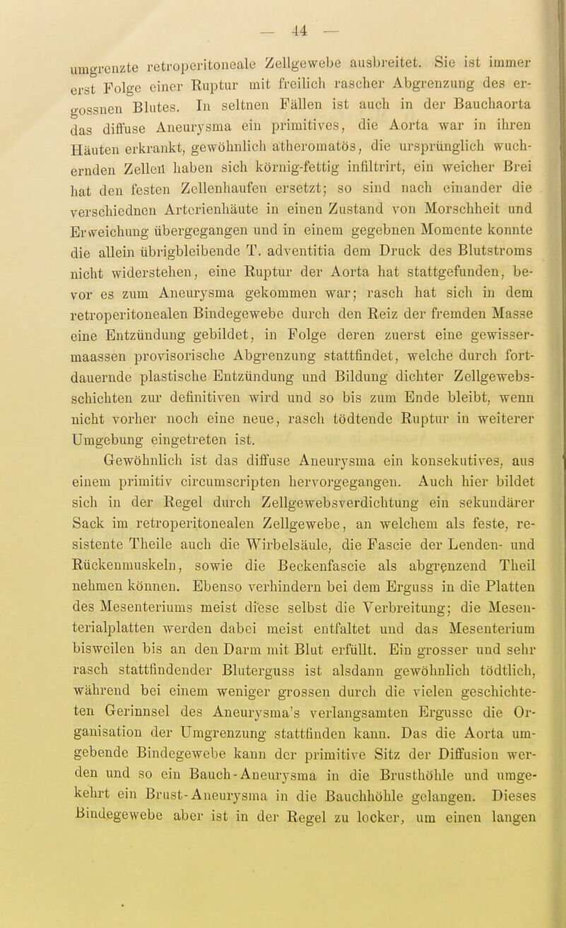 umgrenzte retroperitoueale Zellgewebe ausbreitet. Sie ist immer erst Folge einer Ruptur mit freilich rascher Abgrenzung des er- gossnen Blutes. In seltnen Fällen ist auch in der Bauchaorta das diffuse Aneurysma ein primitives, die Aorta war in ihren Häuten erkrankt, gewöhnlich atheromatös, die ursprünglich wuch- ernden Zelleil haben sich körnig-fettig infiltrirt, ein weicher Brei hat den festen ZcUenhaufeii ersetzt; so sind nach einander die verschiednen Artorienhäute in einen Zustand von Morschheit und Erweichung übergegangen und in einem gegebnen Momente konnte die allein übrigbleibende T. adventitia dem Druck des Blutstroms nicht widerstehen, eine Ruptur der Aorta hat stattgefunden, be- vor es zum Aneurysma gekommen war; rasch hat sich in dem retroperitonealen Bindegewebe durch den Reiz der fremden Masse eine Entzündung gebildet, in Folge deren zuerst eine gewisser- maassen provisorische Abgrenzung stattfindet, welche durch fort- dauernde plastische Entzündung und Bildung dichter Zellgewebs- schichten zur definitiven wird und so bis zum Ende bleibt, wenn nicht vorher noch eine neue, rasch tödtende Ruptur in weiterer Umgebung eingetreten ist. Gewöhnlich ist das diffuse Aneurysma ein konsekutives, aus einem primitiv circumscripten hervorgegangen. Auch hier bildet sich in der Regel durch Zellgewebsverdichtung ein sekundärer Sack im retroperitonealen Zellgewebe, an welchem als feste, re- sistente Theile auch die Wirbelsäule, die Fascie der Lenden- und Rückenmuskeln, sowie die Beckenfascie als abgrenzend Theil nehmen können. Ebenso verhindern bei dem Erguss in die Platten des Mesenteriums meist diese selbst die Verbreitung; die Meseu- terialplatten werden dabei meist entfaltet und das Mesenterium bisweilen bis an den Darm mit Blut erfüllt. Ein grosser und sehr rasch stattfindender Bluterguss ist alsdann gewöhnlich tödtlich, während bei einem weniger grossen durch die vielen geschichte- ten Gerinnsel des Aneurysma's verlangsamten Ergüsse die Or- ganisation der Umgrenzung stattfinden kann. Das die Aorta um- gebende Bindegewebe kann der primitive Sitz der Diffusion wer- den und so ein Bauch-Aneurysma in die Brusthöhle und umge- kehrt ein Brust-Aneurysma in die Bauchhöhle gelangen. Dieses Bindegewebe aber ist in der Regel zu locker, um einen langen