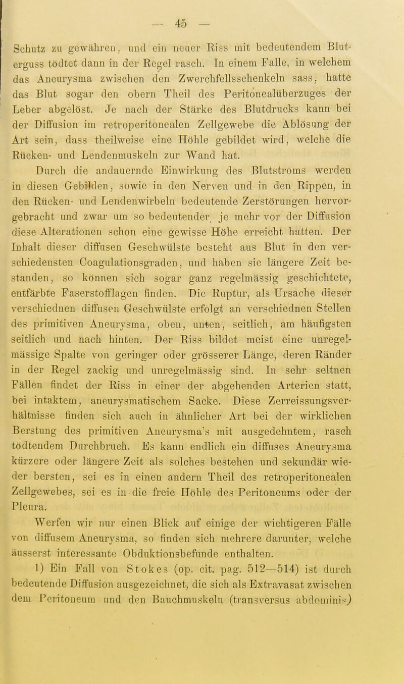 Sc^luitz zu gewähren, uud ein neuer Riss mit bedeutendem Blut- erguss tödtet dann in der Regel raseh. In einem Falle, in welchem das Aneurysma zwischen den Zwerchfellsschenkeln sass, hatte das Blut sogar den obcrn Theil des Peritonealiiberzuges der Leber abgelöst. Je nach der Stärke des Blutdrucks kann bei der Diffusion im retroperitonealen Zellgewebe die Ablösung der Art sein, dass theilweise eine Höhle gebildet wird, welche die Rücken- und Lendenmuskeln zur Wand hat. Durch die andauernde Einwirkung des Blutstroms werden in diesen Gebilden, sowie in den Nerven uud in den Rippen, in den Rücken- und Lendenwirbeln bedeutende Zerstörungen hervor- gebracht und zwar um so bedeutender je mehr vor der Diffusion diese Alterationen schon eine gewisse Höhe erreicht hatten. Der Inhalt dieser diffusen Geschwülste besteht aus Blut in den ver- schiedensten Coagulationsgraden, und haben sie längere Zeit be- standen, so können sich sogar ganz regelmässig geschichtete, entfärbte Faserstofflagen finden. Die Ruptur, als Ursache dieser verschiedaen diffusen Geschwülste erfolgt an verschiednen Stellen des primitiv^en Aneurysma, oben, unten, seitlich, am häufigsten seitlich und nach hinten. Der Riss bildet meist eine unregel- mässige Spalte von geringer oder grösserer Länge, deren Ränder in der Regel zackig und unregelmässig sind. In sehr seltnen Fällen findet der Riss in einer der abgehenden Arterien statt, bei intaktem, aneurysmatischem Sacke. Diese Zerreissungsver- hältnisse finden sich auch in ähnlicher Art bei der wirklichen Berstung des primitiven Aneurysma's mit ausgedehntem, rasch tödteudem Durchbruch. Es kann endlich ein diffuses Aneurysma kürzere oder längere Zeit als solches bestehen und sekundär wie- der bersten, sei es in einen andern Theil des retroperitonealen Zellgewebes, sei es in die freie Höhle des Peritoneums oder der Pleura. Werfen wir nur einen Blick auf einige der wichtigeren Fälle von diffusem Aneurysma, so finden sich mehrere darunter, welche äusserst interessante Obduktionsbefunde enthalten. 1) Ein Fall von Stokes (op. cit. pag. 512—514) ist durch bedeutende Diffusion ausgezeichnet, die sich als Extravasat zwischen dem Peritoneum und den Bauchmuskeln (tiansversus abdominis)