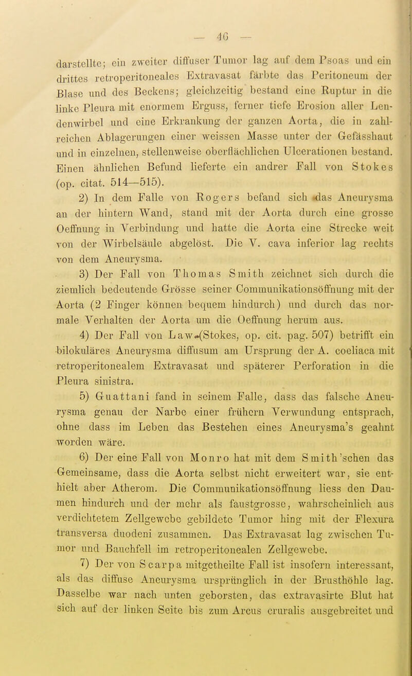 — 40 — darstellte; ein zweiter diffuser Tumor lag auf dem Psoas und ein drittes retroperitoneales Extravasat färbte das Peritoneum der Blase imd des Beckens; gleichzeitig bestand eine Ruptur in die linke Pleura mit enormem Erguss, ferner tiefe Erosion aller Len- denwirbel und eine Erkrankung der ganzen Aorta, die in zahl- reichen Ablagerungen einer weissen Masse unter der Gefässhaut und in einzelnen, stellenweise oberflächlichen Ulcerationen bestand. Einen ähnlichen Befund lieferte ein andrer Fall von Stokos (op. citat. 514—515). 2) In dem Falle von Rogers befand sich «das Aneurysma an der hintern Wand, stand mit der Aorta durch eine grosse Oeflfnung in Verbindung und hatte die Aorta eine Strecke weit von der Wirbelsäule abgelöst. Die V. cava inferior lag rechts von dem Aneurysma, 3) Der Fall von Thomas Smith zeichnet sich durch die ziemlich bedeutende Grösse seiner Communikationsöffnung mit der Aorta (2 Finger können bequem hindurch) und durch das nor- male Verhalten der Aorta um die Oeffnung herum aus. 4) Der Fall von Law«(Stokes, op. cit. pag. 507) betrifft ein ■bilokuläres Aneurysma diffusum am Ursprung der A. coeliaca mit retroperitonealem Extravasat und späterer Perforation in die Pleura sinistra. 5) Guattani fand in seinem Falle, dass das falsche Aneu- rysma genau der Narbe einer frühern Verwundung entsprach, ohne dass im Leben das Bestehen eines Aneurysma's geahnt worden wäre. 6) Der eine Fall von Monro hat mit dem Smith'sehen das Gemeinsame, dass die Aorta selbst nicht erweitert war, sie ent- hielt aber Atherom. Die Communikationsöffnung Hess den Dau- men hindurch und der mehr als faustgrosse, wahrscheinlich aus verdichtetem Zellgewebe gebildete Tumor hing mit der Plexura transversa duodeni zusammen. Das Extravasat lag zwischen Tu- mor und Bauchfell im retroperitonealen Zellgewebe. 7) Der von S carpa mitgctheilte Fall ist insofern interessant, als das diffuse Aneurysma ursprünglich in der Brusthöhle lag. Dasselbe -war nach unten geborsten, das extravasirte Blut hat sich auf der linken Seite bis zum Arcus cruralis ausgebreitet und