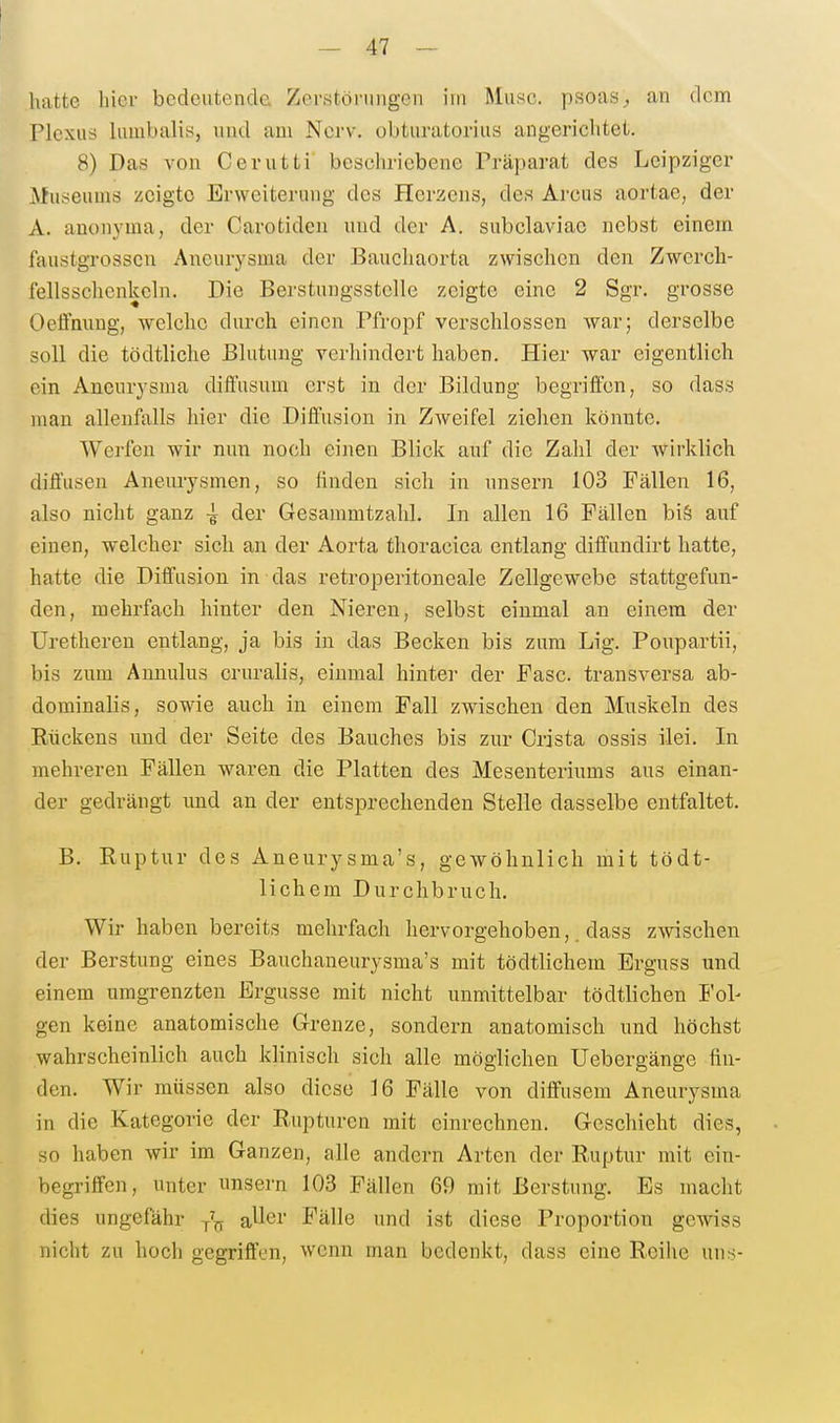 hatte hier bedeutende Zerstörungen im Muse, psoasan dem Plexus hmibalis, und am Nerv, obturatorius angerichtet. 8) Das von Cerutti beschriebene Präparat des Leipziger Museums zeigte Erweiterung des Herzens, des Arcus aortae, der A. anonyma, der Carotiden und der A. subclaviac nebst einem faustgrosscn Aneurysma der Baucliaorta zwischen den Zwerch- fellsschenkeln, Die Berstungsstelle zeigte eine 2 Sgr. grosse Oeffmmg, welche durch einen Pfropf verschlossen war; derselbe soll die tödtliche Blutung yerhindert haben. Hier war eigentlich ein Aneurysma diffusum erst in der Bildung begriffen, so dass man allenfalls hier die Diffusion in Zweifel ziehen könnte. Werfen wir nun noch einen Blick auf die Zahl der wirklich diffusen Aneurysmen, so linden sich in unsern 103 Fällen 16, also nicht ganz der Gesammtzahl. In allen 16 Fällen bi§ auf einen, welcher sicli an der Aorta thoracica entlang diffundirt hatte, hatte die Diffusion in das retroperitoneale Zellgewebe stattgefun- den, mehrfach hinter den Nieren, selbst einmal an einem der Uretheren entlang, ja bis in das Becken bis zum Lig. Poupartii, bis zum Annulus cruralis, einmal hinter der Fase transversa ab- dominalis, sowie auch in einem Fall zwischen den Muskeln des Rückens und der Seite des Bauches bis zur Crista ossis ilei. In mehreren Fällen waren die Platten des Mesenteriums aus einan- der gedrängt imd an der entsprechenden Stelle dasselbe entfaltet. B. Ruptur des Aneurysma's, gewöhnlich mit tödt- lichem Durchbruch. Wir haben bereits mehrfach hervorgehoben,. dass zwischen der Berstung eines Bauchaneurysma's mit tödtliehem Erguss und einem umgrenzten Ergüsse mit nicht unmittelbar tödtlichen Fol- gen keine anatomische Grenze, sondern anatomisch und höchst wahrscheinlich auch klinisch sich alle möglichen Uebergänge fin- den. Wir müssen also diese 16 Fälle von diffusem Aneurysma in die Kategorie der Rupturen mit einrechnen. Geschieht dies, so haben wir im Ganzen, alle andern Arten der Ruptur mit ein- begriffen, unter unsern 103 Fällen 69 mit ßerstung. Es macht dies ungefähr aUer Fälle und ist diese Proportion gewiss nicht zu hoch gegriffen, wenn man bedenkt, dass eine Reihe uns-