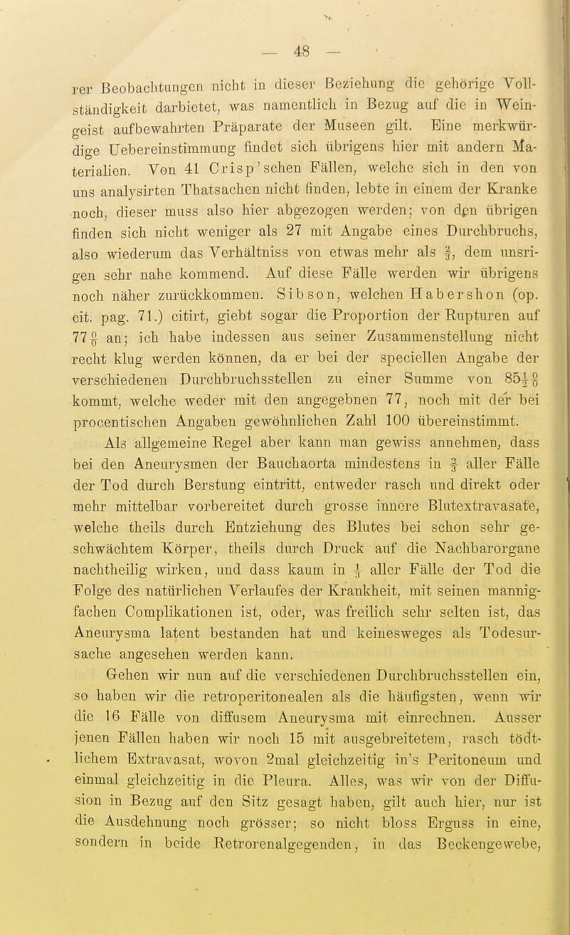 rer Beobachtungen nicht in dieser Beziehung die gehörige Voll- ständigkeit darbietet, was namentlich in Bezug auf die in Wein- geist aufbewahrten Präparate der Museen gilt. Eine merkwür- dige üebereinstimmung findet sich übrigens hier mit andern Ma- terialien. Von 41 Crisp'sehen Fällen, welche sich in den von uns analysirten Thatsachen nicht finden, lebte in einem der Kranke noch, dieser muss also hier abgezogen werden; von dpn übrigen finden sich nicht weniger als 27 mit Angabe eines Durchbruchs, also wiederum das Verhältniss von etwas mehr als f, dem unsri- gen sehr nahe kommend. Auf diese Fälle werden wir übrigens noch näher zurückkommen. Sibson, welchen Hab er shon (op. cit. pag. 71.) citirt, giebt sogar die Proportion der Rupturen auf 77§ an; ich habe indessen aus seiner Zusammenstellung nicht recht klug werden können, da er bei der speciellen Angabe der verschiedenen Durchbruchsstellen zu einer Summe von 854-0 kommt, welche weder mit den angegebnen 77, noch mit der bei procentischen Angaben gewöhnlichen Zahl 100 übereinstimmt. Als allgemeine Regel aber kann man gewiss annehmen, dass bei den Aneurysmen der Bauchaorta mindestens in f aller Fälle der Tod durch ßerstung eintritt, entweder rasch und direkt oder mehr mittelbar vorbereitet dnrch grosse innere Blutextravasate, welche theils durch Entziehung des Blutes bei schon sehr ge- schwächtem Körper, theils durch Druck auf die Nachbarorgane nachtheilig wirken, und dass kaum in ^ aller Fälle der Tod die Folge des natürlichen Verlaufes der Krankheit, mit seinen mannig- fachen Complikationen ist, oder, was freilich sehr selten ist, das Aneurysma latent bestanden hat und keinesweges als Todesur- sache angesehen werden kann. Gehen wir nun auf die verschiedenen Durchbruchsstellen ein, so haben wir die retroperitonealen als die häufigsten, wenn wir die 16 Fälle von diffusem Aneurysma mit einrechnen. Ausser jenen Fällen haben wir noch 15 mit ausgebreitetem, rasch tödt- lichera Extravasat, wovon 2mal gleichzeitig iu's Peritoneum und einmal gleichzeitig in die Pleura. Alles, was wir von der Difl'u- sion in Bezug auf den Sitz gesagt haben, gilt auch hier, nur ist die Ausdehnung noch grösser; so nicht bloss Erguss in eine, sondern in beide Retrorenalgegenden, in das Beckengewebe,