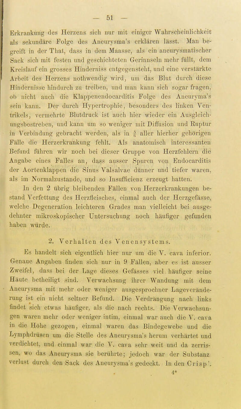 Erkrankung des Herzens sich nur mit einiger Wahrscheinlichkeit als sekundäre Folge des Aneurysma's erklären lässt. Man be- greift in der That, dass in dem Maassc, als ein aneurysmatischer Sack sich mit festen und geschichteten Gerinnseln mehr füllt, dem Kreislauf ein grosses Hiuderniss entgegensteht, und eine verstärkte Arbeit des Herzens nothwendig wird, um das Blut durch diese Hindernisse hindurch zu treiben, und man kann sich sogar fragen, ob nicht auch die Klappenendocarditis Folge des Aneuryma's sein kann. Der durch Hypertrophie, besonders des linken Ven- trikels, vermehrte Blutdruck ist auch hier wieder ein Ausgieich- ungsbostreben, und kann um so weniger mit Diffusion und Ruptur in Verbindung gebracht werden, als in ^ aller hierher gehörigen Fälle die Herzerkrankung fehlt. Als anatomisch interessanten Befund führen wir noch bei dieser Gruppe von Herzfehlern die Angabe eines Falles an, dass ausser Spuren von Endocarditis der Aortenklappen die Sinus Valsalvae dünner und tiefer waren, als im Normalzustände, und so Insufficienz erzeugt hatten. In den 2 übrig bleibenden Fällen von Herzerkrankungen be- stand Verfettung des Herzfleisches, einmal auch der Herzgefässe, welche Degeneration leichteren Grades man vielleicht bei ausge- dehnter mikroskopischer Untersuchung noch häufiger gefunden haben würde. 2. Verhalten des Venen Systems. Es handelt sich eigentlich hier nur um die V. cava inferior. Genaue Angaben finden sich nur in 9 Fällen, aber es ist ausser Zweifel, dass bei der Lage dieses Gefässes viel häufiger seine Häute betheiligt sind. Verwachsung ihrer Wandung mit dem Aneurysma mit mehr oder weniger ausgesprochner Lageverände- ruug ist ein nicht seltner Befund. Die Verdrängung nach links findet sich etwas häufiger, als die nach rechts. Die Verwachsun- gen waren mehr oder weniger intim, einmal war auch die V. cava in die Höhe gezogen, einmal waren das Bindegewebe und die Lymphdrüsen um die Stelle des Aneurysma's herum verhärtet und verdichtet, und einmal war die V. cava sehr weit und da zerris- sen, wo das Aneurysma sie berührte; jedoch war der Substanz Verlust durch den Sack des Aneurysma's gedeckt. In den Crisp'. 4*