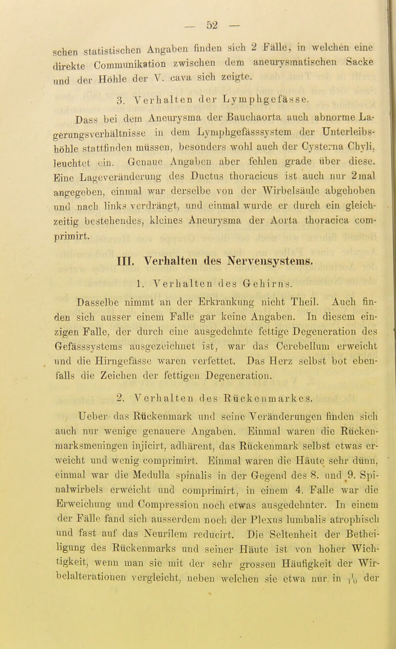 sehen statistischen Angaben finden sich 2 Fälle, in welchen eine direkte Communikation zwischen dem aneurysmatischen Sacke und der Höhle der V. cava sich zeigte. 3. Verhalten der Lymphgefässe. Dass bei dem Aneurysma der Bauchaorta auch abnorme La- gerungsverhältnisse in dem Lymphgefässsystem der Unterleibs- höhle stattfinden müssen, besonders wohl auch der Cysterna Chyli, leuchtet liin. Genaue Angaben aber fehlen grade über diese. Eine Lageveränderuug tles Ductus thoracicus ist auch nur 2 mal angegeben, einmal war derselbe von der Wirbelsäule abgehoben und nach links verdrängt, und einmal wurde er durch ein gleich- zeitig bestehendes, kleines Aneurysma der Aorta thoracica com- primirt. III. Verhalten des Nervensystems. 1. A''erhalten des Gehirns. Dasselbe nimmt an der Erkrankung nicht Theil. Auch fin- den sich ausser einem Falle gar keine Angaben. In diesem ein- zigen Falle, der durch eine ausgedehnte fettige Degeneration des Gefässsystcms ausgezeichnet ist, war das Cerebellum erweicht und die Hirngefässe waren verfettet. Das Herz selbst bot eben- falls die Zeichen der fettigen Degeneration. 2. Verhalten des Rückenmarkes. Ueber das Rückenmark und seine Veränderungen finden sieh auch nur wenige genauere Angaben. Einmal waren die Rücken- marksmeningen injicirt, adhärent, das Rückenmai-k selbst etwas er- weicht und wenig comprimirt. Einmal waren die Häute sehr düuu, einmal war die Medulla spinalis in der Gegend des 8. und ^9. Spi- nalwirbels erweicht und comprimirt, in einem 4. Falle war die Erweichung und Compressiou noch etwas ausgedehnter. In einem der Fälle fand sich ausserdem noch der Plexus lumbalis ati-ophisch und fast auf das Neurilem reducirt. Die Seltenheit der Bethei- ligung des Rückenmarks und seiner Häute ist von hoher Wich- tigkeit, wenn man sie mit der sehr grossen Häufigkeit der Wir- belalterationen vergleicht, neben welchen sie etwa nur in der