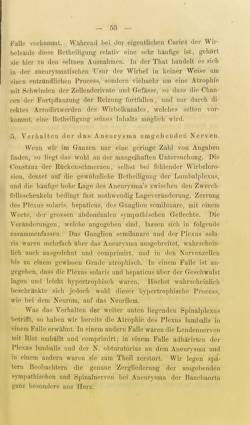 Källc voi-kommt. Während bei der eigentlichen Caries der Wir- belsäule diese Betheiligung relativ eine sehr häufige ist, gehört sie hier zu den seltnen Ausnahmen. In der That handelt es sich in der aneurysmatischen Usur der Wirbel in keiner Weise um einen entzündlichen Process, sondern vielmehr um eine Atrophie mit Schwinden der Zellenderivate und Gefässe, so dass die Chan- cen der Portpflanzung der Reizung fortfallen, und nur durch di- rektes Arrodirtwerden des Wirbelkanales, welches selten voi-- koramt, eine Betheiligung seines Inhalts möglich wird. 3. Verhalten der das Aneurysma umgebenden Nerven. Wenn wir im Ganzen nur eine geringe Zahl von Angaben finden, so liegt das wohl an der mangelhaften Untersuchung. Die Constanz der Rückenschmerzen, selbst bei fehlender Wirbelero- sion, deutet auf die gewöhnliche Betheiligung der Lumbalplexus, und die häufige hohe Lage des Aneurysma's zwischen den Zwerch- fellsschenkeln bedingt fast nothweudig Lageveräuderung, Zerrung des Plexus solaris, hepaticus, des Ganglion semilunare, mit einem Worte, der gTossen abdominalen sympathischen Geflechte. Die Veränderungen, welche angegeben sind, lassen sich in folgende zusammenfassen. Das Ganglion semilunare und der Plexus sola- ris waren mehrfach über das Aneurysma ausgebreitet, wahrschein- lich auch ausgedehnt und comprimirt, und in den Nervenzellen bis zu einem gewissen Grade atrophisch. In einem Falle ist an- gegeben, dass die Plexus solaris und hepaticus über der Geschwulst lagen und leicht hypertrophisch waren. Höchst wahrscheinlich beschränkte sich jedoch wohl dieser hypertrophische Process, wie bei dem Neurom, auf das Neurilem. Was das Verhalten der weiter unten liegenden Spinalplexus bctriift, so haben wir bereits die Atrophie des Plexus lumbalis in einem Falle erwähnt. In einem andern Falle waren die Lendennerven mit Blut umhüllt und comprimirt; in einem Falle adhärirten der Plexus lumbalis und der N. obturatorius an dem Aneurysma und in einem andern waren sie zum Theil zerstört. Wir legen spä- tem Beobachtern die genaue ^Zergliederung der umgebenden sympathischen und Spinalnerven bei Aneurysma der Bauchaorta ganz besonders ans Herz.