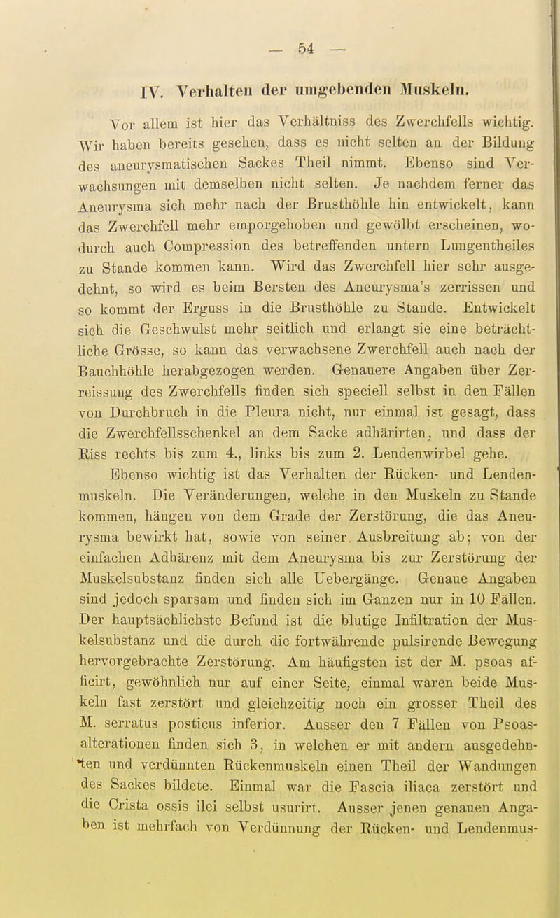 IV. Verhalten der umgebenden Muskeln. Vor allem ist hier das Verhältniss des Zwerchfells wichtig. Wir* haben bereits gesehen, dass es nicht selten an der Bildung des aneurysmatischen Sackes Theil nimmt. Ebenso sind Ver- wachsungen mit demselben nicht selten. Je nachdem ferner das Aneurysma sich mehr nach der Brusthöhle hin entwickelt, kann das Zwerchfell mehr emporgehoben und gewölbt erscheinen, wo- durch auch Compression des betreffenden untern Lungentheiles zu Stande kommen kann. Wird das Zwerchfell hier sehr ausge- dehnt, so wird es beim Bersten des Aneui-ysma's zerrissen und so kommt der Erguss in die Brusthöhle zu Stande. Entwickelt sich die Geschwulst mehr seitlich und erlangt sie eine beträcht- liche Grösse, so kann das verwachsene Zwerchfell auch nach der Bauchhöhle herabgezogen werden. Genauere Angaben über Zer- reissung des Zwerchfells finden sich speciell selbst in den Fällen von Durchbruch in die Pleura nicht, nur einmal ist gesagt, dass die Zwerchfellsschenkel an dem Sacke adhärirten, und dass der Riss rechts bis zum 4., links bis zum 2. Lendenwirbel gehe. Ebenso wichtig ist das Verhalten der Rücken- und Lenden- muskeln. Die Veränderungen, welche in den Muskeln zu Stande kommen, hängen von dem Grade der Zerstörung, die das Aneu- rysma bewirkt hat, sowie von seiner. Ausbreitung ab; von der einfachen Adhärenz mit dem Aneurysma bis zur Zerstörung der Muskelsubstanz finden sich alle Uebergänge. Genaue Angaben sind jedoch sparsam und finden sich im Ganzen nur in 10 Fällen. Der hauptsächlichste Befund ist die blutige Infiltration der Mus- kelsubstanz und die durch die fortwährende pulsirende Bewegung hervorgebrachte Zerstörung. Am häufigsten ist der M. psoas af- ficirt, gewöhnlich nur auf einer Seite, einmal waren beide Mus- keln fast zerstört und gleichzeitig noch ein grosser Theil des M. serratus posticus inferior. Ausser den 7 Fällen von Psoas- alterationen finden sich 3, in welchen er mit andern ausgedehn- ten und verdünnten Rückenmuskeln einen Theil der Wandungen des Sackes bildete. Einmal war die Pascia iliaca zerstört und die Crista ossis ilei selbst usurirt. Ausser jenen genauen Anga- ben ist mehrfach von Verdünnung der Rücken- und Lendenmus-